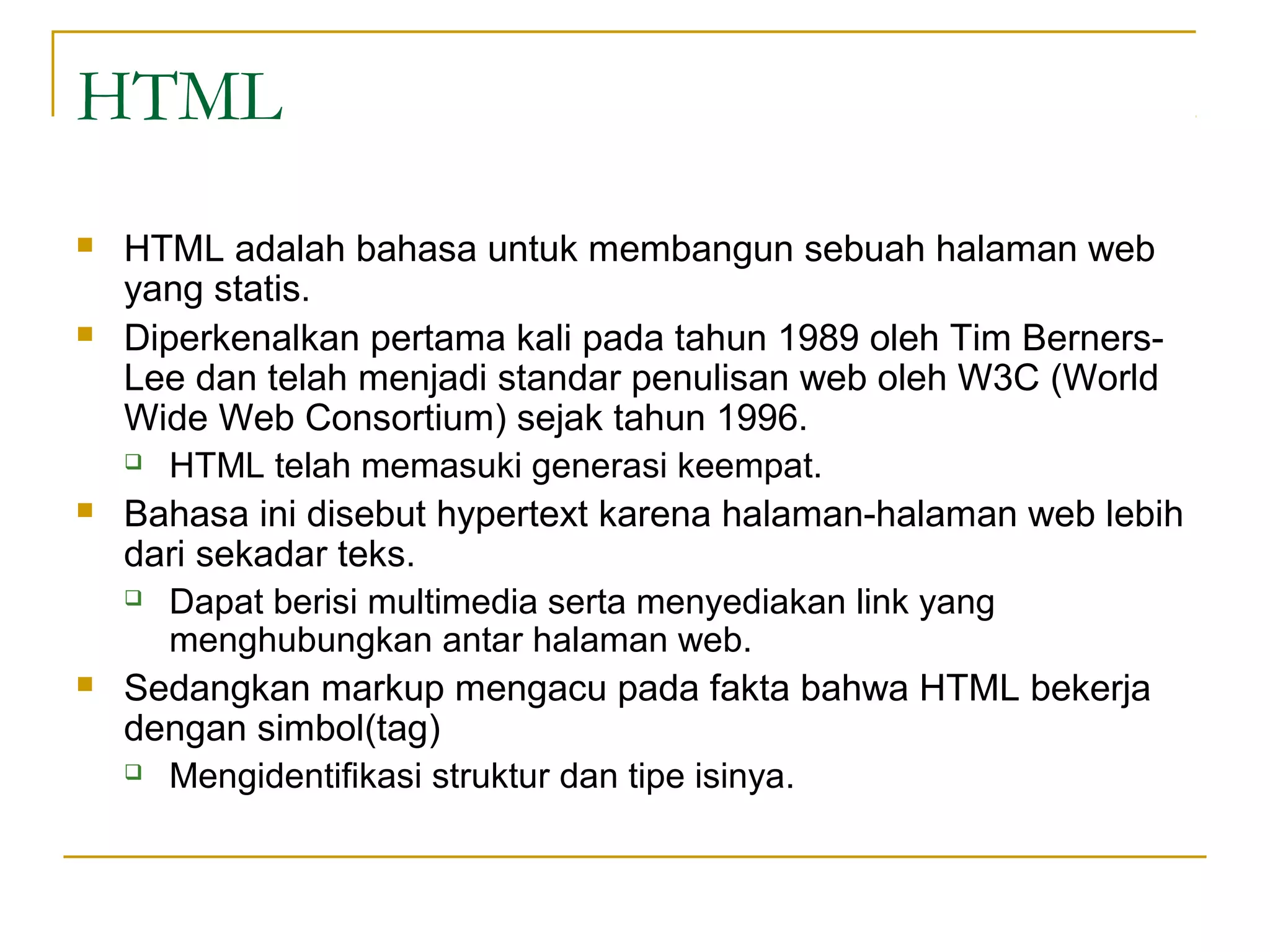 HTML
   HTML adalah bahasa untuk membangun sebuah halaman web
    yang statis.
   Diperkenalkan pertama kali pada tahun 1989 oleh Tim Berners-
    Lee dan telah menjadi standar penulisan web oleh W3C (World
    Wide Web Consortium) sejak tahun 1996.
     HTML telah memasuki generasi keempat.

   Bahasa ini disebut hypertext karena halaman-halaman web lebih
    dari sekadar teks.
     Dapat berisi multimedia serta menyediakan link yang

       menghubungkan antar halaman web.
   Sedangkan markup mengacu pada fakta bahwa HTML bekerja
    dengan simbol(tag)
     Mengidentifikasi struktur dan tipe isinya.
 