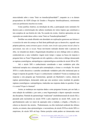 Revista E-Curriculum, ISSN 1809-3876, v. 1, n. 2, junho de 2006.
http://www.pucsp.br/ecurriculum
mesa-redonda sobre o tema “Inter ou transdisciplinaridade?”, enquanto eu e os demais
pesquisadores do GEPI (Grupo de Estudos e Pesquisas Interdisciplinares), ministramos
curso aos professores inscritos no evento.
Como justifica Américo, na introdução da obra, a participação neste seminário foi
decisiva para a exteriorização dos saberes resultantes de vários trajetos que constituem a
teia complexa de sua história de vida. Na ocasião do evento, Américo apresentou em sua
exposição um estudo denso sobre o tema “Inter ou Transdisciplinaridade?”.
Partilhar seu estudo diluindo esta densidade em explicações generosas aos leitores é
o exercício do autor do começo ao final desta publicação que se desenvolve, segundo suas
próprias palavras, numa estrutura quase circular, num círculo cujas pontas inicial e final se
aproximam, mas não se tocam. Nesse movimento realizado durante todo o percurso da
obra, vai situando-nos desde a fragmentação disciplinar ao novo diálogo entre os saberes,
conduzindo-nos a uma verdadeira viagem neste tempo e espaço na busca da resposta à
pergunta Inter ou Trans? Organizada em três capítulos, a obra inicia o diálogo demarcando
as rupturas cosmológicas, antropológicas e epistemológicas ocorridas do século XII ao XX.
Até o século XIII o conhecimento considerado o mais verdadeiro pela elite
intelectual européia era o alcançado pela contemplação, o êxtase e a revelação. No século
XVII é a razão discursiva o caminho considerado verdadeiro pela elite intelectual para se
chegar à resposta da questão: O que é o conhecimento verdadeiro? Foram as mudanças nas
respostas a esta pergunta que Sommerman, apoiado em Bachelard e outros, chama de
ruptura epistemológica, destacando ainda que esta acontece como resultado de grandes
rupturas cosmológicas e antropológicas, traduzidas nas respostas dadas às questões: O que
é o cosmo? O que é o homem?
Assim, as mudanças nas respostas dadas a estas perguntas levaram, por um lado, a
uma redução da realidade e, por outro, a uma fragmentação e depois separação crescente
das disciplinas. Partindo da epistemologia “tradicional” (multidimensional) do século XII, e
passando pela racionalista no século XVII e pela empirista no século XIX, ocorre um
aprofundamento cada vez maior da separação entre a tradição, a religião, a filosofia e a
ciência no decorrer dos séculos. Predominaram, na elite intelectual ocidental dos últimos
séculos, no entanto, duas epistemologias: o racionalismo, do século XVII ao século XIX e o
empirismo, do século XIX até hoje. Outras posições ainda podem ser demarcadas neste
 