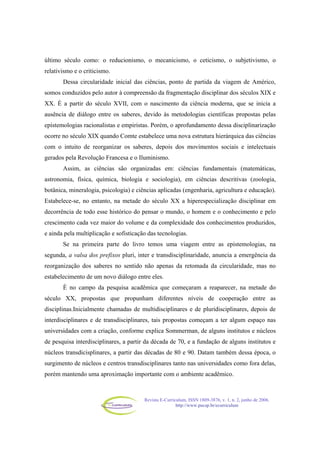 Revista E-Curriculum, ISSN 1809-3876, v. 1, n. 2, junho de 2006.
http://www.pucsp.br/ecurriculum
último século como: o reducionismo, o mecanicismo, o ceticismo, o subjetivismo, o
relativismo e o criticismo.
Dessa circularidade inicial das ciências, ponto de partida da viagem de Américo,
somos conduzidos pelo autor à compreensão da fragmentação disciplinar dos séculos XIX e
XX. É a partir do século XVII, com o nascimento da ciência moderna, que se inicia a
ausência de diálogo entre os saberes, devido às metodologias científicas propostas pelas
epistemologias racionalistas e empiristas. Porém, o aprofundamento dessa disciplinarização
ocorre no século XIX quando Comte estabelece uma nova estrutura hierárquica das ciências
com o intuito de reorganizar os saberes, depois dos movimentos sociais e intelectuais
gerados pela Revolução Francesa e o Iluminismo.
Assim, as ciências são organizadas em: ciências fundamentais (matemáticas,
astronomia, física, química, biologia e sociologia), em ciências descritivas (zoologia,
botânica, mineralogia, psicologia) e ciências aplicadas (engenharia, agricultura e educação).
Estabelece-se, no entanto, na metade do século XX a hiperespecialização disciplinar em
decorrência de todo esse histórico do pensar o mundo, o homem e o conhecimento e pelo
crescimento cada vez maior do volume e da complexidade dos conhecimentos produzidos,
e ainda pela multiplicação e sofisticação das tecnologias.
Se na primeira parte do livro temos uma viagem entre as epistemologias, na
segunda, a valsa dos prefixos pluri, inter e transdisciplinaridade, anuncia a emergência da
reorganização dos saberes no sentido não apenas da retomada da circularidade, mas no
estabelecimento de um novo diálogo entre eles.
É no campo da pesquisa acadêmica que começaram a reaparecer, na metade do
século XX, propostas que propunham diferentes níveis de cooperação entre as
disciplinas.Inicialmente chamadas de multidisciplinares e de pluridisciplinares, depois de
interdisciplinares e de transdisciplinares, tais propostas começam a ter algum espaço nas
universidades com a criação, conforme explica Sommerman, de alguns institutos e núcleos
de pesquisa interdisciplinares, a partir da década de 70, e a fundação de alguns institutos e
núcleos transdicisplinares, a partir das décadas de 80 e 90. Datam também dessa época, o
surgimento de núcleos e centros transdisciplinares tanto nas universidades como fora delas,
porém mantendo uma aproximação importante com o ambiente acadêmico.
 