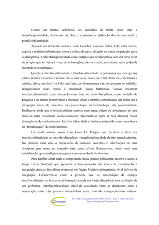 Revista E-Curriculum, ISSN 1809-3876, v. 1, n. 2, junho de 2006.
http://www.pucsp.br/ecurriculum
Diante das muitas definições dos conceitos de multi, pluri, inter e
transdisciplinaridade, destaca-se na obra, o consenso na definição dos termos multi e
pluridisciplinaridade.
Apoiado em diferentes autores, como Coimbra, Japiassu, Silva, Leff, entre outros,
explica a multidisciplinaridade como a usência de nexo, relações ou ainda cooperação entre
as disciplinas. A pluridisiciplinaridade como justaposição de disciplinas com um certo nível
de relação que se limita à troca de informações, não existindo, no entanto, uma profunda
interação e coordenação.
Quanto à interdisciplinaridade e transdisciplinaridade, a polissemia que emerge dos
vários autores é enorme e remete não a uma valsa, mas a um ritmo bem mais acelerado e
caótico, talvez um hard rock dos prefixos, que Sommerman vai, no processo do trabalho,
reorganizando esses ritmos e produzindo novas harmonias. Vamos encontrar
interdisciplinaridade como interação entre duas ou mais disciplinas, como método de
pesquisa e de ensino promovendo a interação desde a simples comunicação das idéias até a
integração mútua de conceitos, da epistemologia, da terminologia, dos procedimentos.
Explica-se ainda que o interdisciplinar consiste num tema, objeto ou abordagem em que
duas ou mais disciplinas intencionalmente relacionam-se entre si para alcançar maior
abrangência de conhecimento. Interdisciplinaridade é também entendida como uma busca
de “retotalização” do conhecimento.
Há ainda autores como Jean Louis Lê Moigne que dividem a inter em
interdisciplinaridade de tipo pluridisciplinar e interdisciplinaridade de tipo transdisciplinar.
No primeiro caso seria o empréstimo de métodos, conceitos e informações de uma
disciplina para outra, no segundo seria, como afirma Sommerman, muito mais uma
modelização epistemológica nova para a compreensão de fenômenos.
Para ampliar ainda mais a compreensão dessa grande polissemia, recorre o autor, a
Jurgo Torres Santomé que apresenta a hierarquização dos níveis de colaboração e
integração entre as disciplinas propostas por Piaget: Multidisciplinaridade: nível inferior de
integração. Caracteriza-se como a primeira fase de constituição de equipes
interdisciplinares, ao buscar-se informação e ajuda em várias disciplinas para a solução de
um problema. Interdisciplinaridade: nível de associação entre as disciplinas onde a
cooperação entre elas provoca intercâmbios reais, trazendo enriquecimentos mútuos.
 