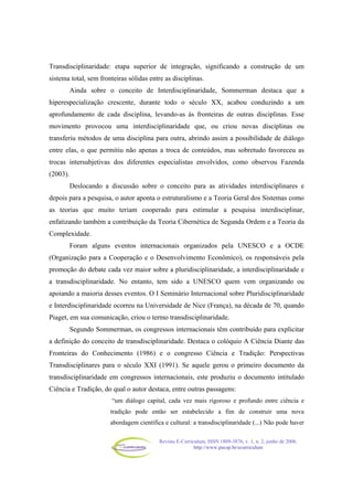 Revista E-Curriculum, ISSN 1809-3876, v. 1, n. 2, junho de 2006.
http://www.pucsp.br/ecurriculum
Transdisciplinaridade: etapa superior de integração, significando a construção de um
sistema total, sem fronteiras sólidas entre as disciplinas.
Ainda sobre o conceito de Interdisciplinaridade, Sommerman destaca que a
hiperespecialização crescente, durante todo o século XX, acabou conduzindo a um
aprofundamento de cada disciplina, levando-as às fronteiras de outras disciplinas. Esse
movimento provocou uma interdisciplinaridade que, ou criou novas disciplinas ou
transferiu métodos de uma disciplina para outra, abrindo assim a possibilidade de diálogo
entre elas, o que permitiu não apenas a troca de conteúdos, mas sobretudo favoreceu as
trocas intersubjetivas dos diferentes especialistas envolvidos, como observou Fazenda
(2003).
Deslocando a discussão sobre o conceito para as atividades interdisciplinares e
depois para a pesquisa, o autor aponta o estruturalismo e a Teoria Geral dos Sistemas como
as teorias que muito teriam cooperado para estimular a pesquisa interdisciplinar,
enfatizando também a contribuição da Teoria Cibernética de Segunda Ordem e a Teoria da
Complexidade.
Foram alguns eventos internacionais organizados pela UNESCO e a OCDE
(Organização para a Cooperação e o Desenvolvimento Econômico), os responsáveis pela
promoção do debate cada vez maior sobre a pluridisciplinaridade, a interdisciplinaridade e
a transdisciplinaridade. No entanto, tem sido a UNESCO quem vem organizando ou
apoiando a maioria desses eventos. O I Seminário Internacional sobre Pluridisciplinaridade
e Interdisciplinaridade ocorreu na Universidade de Nice (França), na década de 70, quando
Piaget, em sua comunicação, criou o termo transdisciplinaridade.
Segundo Sommerman, os congressos internacionais têm contribuído para explicitar
a definição do conceito de transdisciplinaridade. Destaca o colóquio A Ciência Diante das
Fronteiras do Conhecimento (1986) e o congresso Ciência e Tradição: Perspectivas
Transdisciplinares para o século XXI (1991). Se aquele gerou o primeiro documento da
transdisciplinaridade em congressos internacionais, este produziu o documento intitulado
Ciência e Tradição, do qual o autor destaca, entre outras passagens:
“um diálogo capital, cada vez mais rigoroso e profundo entre ciência e
tradição pode então ser estabelecido a fim de construir uma nova
abordagem científica e cultural: a transdisciplinaridade (...) Não pode haver
 