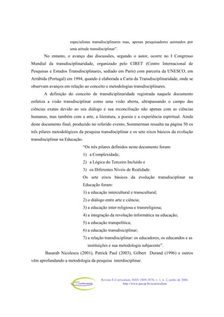 Revista E-Curriculum, ISSN 1809-3876, v. 1, n. 2, junho de 2006.
http://www.pucsp.br/ecurriculum
especialistas transdisciplinares mas, apenas pesquisadores animados por
uma atitude transdisciplinar”.
No entanto, o avanço das discussões, segundo o autor, ocorre no I Congresso
Mundial da transdisciplinaridade, organizado pelo CIRET (Centro Internacional de
Pesquisas e Estudos Transdisciplinares, sediado em Paris) com parceria da UNESCO, em
Arrábida (Portugal) em 1994, quando é elaborada a Carta da Transdisciplinaridade, onde se
observam avanços em relação ao conceito e metodologias transdisciplinares.
A definição do conceito de transdiciplinaridade registrada naquele documento
enfatiza a visão transdisciplinar como uma visão aberta, ultrapassando o campo das
ciências exatas devido ao seu diálogo e sua reconciliação não apenas com as ciências
humanas, mas também com a arte, a literatura, a poesia e a experiência espiritual. Ainda
deste documento final, produzido no referido evento, Sommerman ressalta na página 50 os
três pilares metodológicos da pesquisa transdisciplinar e os sete eixos básicos da evolução
transdisciplinar na Educação.
“Os três pilares definidos neste documento foram:
1) a Complexidade;
2) a Lógica do Terceiro Incluído e
3) os Diferentes Níveis de Realidade.
Os sete eixos básicos da evolução transdisciplinar na
Educação foram:
1) a educação intercultural e transcultural;
2) o diálogo entre arte e ciência;
3) a educação inter-religiosa e transreligiosa;
4) a integração da revolução informática na educação;
5) a educação transpolítica;
6) a educação transdisiciplinar;
7) a relação transdisciplinar: os educadores, os educandos e as
instituições e sua metodologia subjacente”.
Basarab Nicolescu (2001), Patrick Paul (2003), Gilbert Durand (1996) e outros
vêm aprofundando a metodologia da pesquisa interdisciplinar.
 