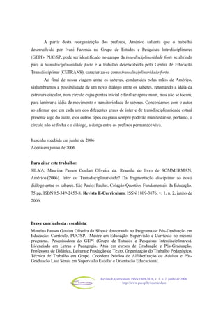 Revista E-Curriculum, ISSN 1809-3876, v. 1, n. 2, junho de 2006.
http://www.pucsp.br/ecurriculum
A partir desta reorganização dos prefixos, Américo salienta que o trabalho
desenvolvido por Ivani Fazenda no Grupo de Estudos e Pesquisas Interdisciplinares
(GEPI)- PUC/SP, pode ser identificado no campo da interdisciplinaridade forte se abrindo
para a transdisciplinaridade forte e o trabalho desenvolvido pelo Centro de Educação
Transdisciplinar (CETRANS), caracteriza-se como transdisciplinaridade forte.
Ao final de nossa viagem entre os saberes, conduzidos pelas mãos de Américo,
vislumbramos a possibilidade de um novo diálogo entre os saberes, retomando a idéia da
estrutura circular, num círculo cujas pontas inicial e final se aproximam, mas não se tocam,
para lembrar a idéia de movimento e transitoriedade de saberes. Concordamos com o autor
ao afirmar que em cada um dos diferentes graus de inter e de transdisciplinaridade estará
presente algo do outro, e os outros tipos ou graus sempre poderão manifestar-se, portanto, o
círculo não se fecha e o diálogo, a dança entre os prefixos permanece viva.
Resenha recebida em junho de 2006
Aceita em junho de 2006.
Para citar este trabalho:
SILVA, Maurina Passos Goulart Oliveira da. Resenha do livro de SOMMERMAN,
Américo.(2006). Inter ou Transdisciplinaridade? Da fragmentação disciplinar ao novo
diálogo entre os saberes. São Paulo: Paulus. Coleção Questões Fundamentais da Educação.
75 pp, ISBN 85-349-2453-8. Revista E-Curriculum, ISSN 1809-3876, v. 1, n. 2, junho de
2006.
Breve currículo da resenhista:
Maurina Passos Goulart Oliveira da Silva é doutoranda no Programa de Pós-Graduação em
Educação: Currículo, PUC/SP. Mestre em Educação: Supervisão e Currículo no mesmo
programa. Pesquisadora do GEPI (Grupo de Estudos e Pesquisas Interdisciplinares).
Licenciada em Letras e Pedagogia. Atua em cursos de Graduação e Pós-Graduação.
Professora de Didática, Leitura e Produção de Texto, Organização do Trabalho Pedagógico,
Técnica de Trabalho em Grupo. Coordena Núcleo de Alfabetização de Adultos e Pós-
Graduação Lato Sensu em Supervisão Escolar e Orientação Educacional.
 