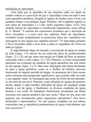 Introdução ao Apocalipse                                                 2
     Uma lição que se aprendeu de um consenso cada vez major de
estudos críticos é a convicção de que o Apocalipse como um tudo é uma
carta apostólico-profética, dirigida às igrejas do Senhor Jesus Cristo, em
qualquer tempo e em qualquer lugar. Portanto, não é legítimo separar as
sete cartas de Apocalipse 2 e 3 das visões seguintes (Apoc. 4-22). Esta
unidade interna do Apocalipse é reconhecida amplamente, como afirma
K. A. Strand: "A maioria dos expositores reconhece que a descrição da
Nova Jerusalém e a nova terra nos capítulos finais do Apocalipse,
recordam (como cumprimento) as promessas feitas aos vencedores nas
mensagens às sete igrejas nos capítulos iniciais".2 O Apocalipse promete
a Nova Jerusalém sobre a nova terra a todos os seguidores de Cristo em
todas as igrejas.
     É especialmente digno de menção o movimento da igreja no tempo
de João (Apoc. 1-3) através da era cristã tão cheia de acontecimentos
(Apoc. 12 e 13), até que entra sem perigo na Cidade de Deus no paraíso
restaurado sobre a terra (Apoc. 21 e 22). Primeiro, o Cristo ressuscitado
apresenta sua avaliação da condição da igreja apostólica nas sete cartas
às sete igrejas (Apoc. 2 e 3). Mas estas mensagens não foram destinadas
só para a igreja primitiva, como se o Senhor da história estivesse
interessado só naquele período de tempo. As promessas de Cristo nessas
cartas mostram uma progressão significativa, que assinala cada vez mais
a sua segunda vinda. As mensagens das cartas de Cristo devem entender-
se em mais de um nível. Primeiro, como dirigidas às igrejas do primeiro
século, depois a cada membro individual da igreja em qualquer tempo
durante a era da igreja, e finalmente, às diversas condições da igreja
durante a era cristã. Os intérpretes historicistas ressaltaram em forma
crescente este aspecto preditivo das sete cartas.3 Hoje em dia, estes três
aspectos são reconhecidos pelos expositores adventistas.4 Esta breve
declaração é representativa: "As sete igrejas, estudadas em sua ordem,
concordam com a experiência predominante da igreja cristã durante sete
eras sucessivas".5
 