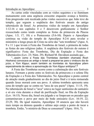 Introdução ao Apocalipse                                                3
     As cartas estão vinculadas com as visões seguintes e se iluminam
mutuamente com uma urgência crescente enquanto avança a história.
Esta progressão está recalcada pelas visões sucessivas que João teve do
templo, que seguem a seqüência dos festivais anuais do antigo
tabernáculo de Israel. As primeiras visões do templo em Apocalipse
1:12-16 e nos capítulos 4 e 5 descrevem graficamente o Senhor
ressuscitado como tendo completo as festas da primavera da Páscoa
(Apoc. 1:5, 17, 18) e o Pentecostes (5:6-10). Depois o Apocalipse
continua na visão do templo de Apocalipse 8:2-6 para revelar o
ministério a longo prazo de Cristo na série das "sete trombetas" (Apoc. 8,
9 e 11 ) que levam à Festa das Trombetas de Israel, a primeira de todas
as festas do ano religioso judeu. A seqüência dos festivais do outono é
significativo: Festa das Trombetas, Dia da Expiação e Festa dos
Tabernáculos (Lev. 23; Núm. 29). Richard M. Davidson assinala que...
      "...assim como a Festa das Trombetas (também chamada Rosh
Hashana) convocava ao antigo o Israel a preparar-se para o vindouro dia do
juízo, o Yom Kippur, assim também as trombetas do Apocalipse põem
especialmente de relevo a aproximação do Yom Kippur antitípico".6
     A Festa das Trombetas ocorre como a culminação dos sete festivais
lunares. Formam a ponte entre os festivais da primavera e o solene Dia
da Expiação e a Festa dos Tabernáculos. No Apocalipse o ponto central
de atração muda gradualmente ao dia do juízo final e à terra restaurada
quando Jesus morará com seu povo. A sétima trombeta apresenta uma
cena do templo que se centra no "arca de seu pacto" (Apoc. 11:15, 19).
No tabernáculo de Israel o "arca" estava no lugar santíssimo do santuário
e só era vista durante o ritual de purificação final, no Dia da Expiação
(Lev. 16:15). Nesse dia, Israel era julgado e se limpavam os pecados que
contaminavam o povo por meio do bode emissário (Lev. 16:19, 22;
23:29, 30). De igual maneira, Apocalipse 10 anuncia que não haverá
mais tempo ou demora quando o sétimo anjo esteja a ponto de tocar a
trombeta. Então, "o mistério de Deus se consumará" (Apoc. 10:6, 7).
 