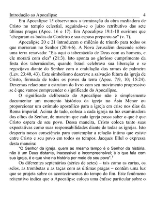 Introdução ao Apocalipse                                                4
     Em Apocalipse 15 observamos a terminação da obra mediadora de
Cristo no templo celestial, seguindo-se o juízo retributivo das sete
últimas pragas (Apoc. 16 e 17). Em Apocalipse 19:1-10 ouvimos que
"chegaram as bodas do Cordeiro e sua esposa preparou-se" (v. 7).
     Apocalipse 20 e 21 introduzem o milênio de triunfo para todos os
que morreram no Senhor (20:4-6). A Nova Jerusalém descende sobre
uma terra renovada: "Eis aqui o tabernáculo de Deus com os homens, e
ele morará com eles" (21:3). Isto aponta ao glorioso cumprimento da
festa dos tabernáculos, quando Israel celebrava sua liberação e se
regozijava diante do Senhor com o ondulação dos ramos de palmeira
(Lev. 23:40, 43). Este simbolismo descreve a salvação futura da igreja de
Cristo, formada de todos os povos da terra (Apoc. 7:9, 10; 15:24).
Devemos relacionar a estrutura do livro com seu movimento progressivo
se é que vamos compreender o significado do Apocalipse.
     O significado deliberado do Apocalipse não é simplesmente
documentar um momento histórico da igreja no Ásia Menor ou
proporcionar um estímulo apostólico para a igreja em crise nos dias da
Roma imperial. Acima de tudo, coloca a cada igreja na luz examinadora
dos olhos do Senhor, de maneira que cada igreja possa saber o que é que
Cristo espera de seu povo. Dessa maneira, Cristo coloca tanto suas
expectativas como suas responsabilidades diante de todas as igrejas. Isto
desperta nossa consciência para contemplar a relação íntima que existe
entre Cristo e seu povo em todos os tempos. Jacques Ellul o expressa
desta maneira:
     "O Senhor da igreja, quem ao mesmo tempo é o Senhor da história,
não é um Deus distante, inacessível e incompreensível; é o que fala com
sua igreja, é o que vive na história por meio de seu povo".7
      Os diferentes septenários (séries de setes) – tais como as cartas, os
selos, as trombetas e as taças com as últimas pragas – contêm uma luz
que se projeta sobre os acontecimentos do tempo do fim. Este fenômeno
reiterativo indica que o Apocalipse coloca uma ênfase particular sobre o
 