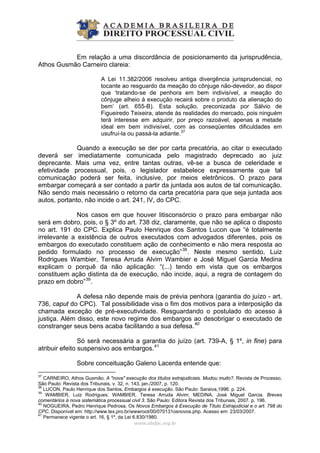 Em relação a uma discordância de posicionamento da jurisprudência,
Athos Gusmão Carneiro clareia:
A Lei 11.382/2006 resolveu antiga divergência jurisprudencial, no
tocante ao resguardo da meação do cônjuge não-devedor, ao dispor
que ‘tratando-se de penhora em bem indivisível, a meação do
cônjuge alheio à execução recairá sobre o produto da alienação do
bem’ (art. 655-B). Esta solução, preconizada por Sálvio de
Figueiredo Teixeira, atende às realidades do mercado, pois ninguém
terá interesse em adquirir, por preço razoável, apenas a metade
ideal em bem indivisível, com as conseqüentes dificuldades em
usufruí-la ou passá-la adiante.37
Quando a execução se der por carta precatória, ao citar o executado
deverá ser imediatamente comunicada pelo magistrado deprecado ao juiz
deprecante. Mais uma vez, entre tantas outras, vê-se a busca de celeridade e
efetividade processual, pois, o legislador estabelece expressamente que tal
comunicação poderá ser feita, inclusive, por meios eletrônicos. O prazo para
embargar começará a ser contado a partir da juntada aos autos de tal comunicação.
Não sendo mais necessário o retorno da carta precatória para que seja juntada aos
autos, portanto, não incide o art. 241, IV, do CPC.
Nos casos em que houver litisconsórcio o prazo para embargar não
será em dobro, pois, o § 3º do art. 738 diz, claramente, que não se aplica o disposto
no art. 191 do CPC. Explica Paulo Henrique dos Santos Lucon que “é totalmente
irrelevante a existência de outros executados com advogados diferentes, pois os
embargos do executado constituem ação de conhecimento e não mera resposta ao
pedido formulado no processo de execução”38
. Neste mesmo sentido, Luiz
Rodrigues Wambier, Teresa Arruda Alvim Wambier e José Miguel Garcia Medina
explicam o porquê da não aplicação: “(...) tendo em vista que os embargos
constituem ação distinta da de execução, não incide, aqui, a regra de contagem do
prazo em dobro”39
.
A defesa não depende mais de prévia penhora (garantia do juízo - art.
736, caput do CPC). Tal possibilidade visa o fim dos motivos para a interposição da
chamada exceção de pré-executividade. Resguardando o postulado do acesso à
justiça. Além disso, este novo regime dos embargos ao desobrigar o executado de
constranger seus bens acaba facilitando a sua defesa.40
Só será necessária a garantia do juízo (art. 739-A, § 1º, in fine) para
atribuir efeito suspensivo aos embargos.41
www.abdpc.org.br 
Sobre conceituação Galeno Lacerda entende que:
37
CARNEIRO, Athos Gusmão. A "nova" execução dos títulos extrajudiciais. Mudou muito?. Revista de Processo,
São Paulo: Revista dos Tribunais, v. 32, n. 143, jan./2007, p. 120.
38
LUCON, Paulo Henrique dos Santos. Embargos à execução. São Paulo: Saraiva,1996. p. 224.
39
WAMBIER, Luiz Rodrigues; WAMBIER, Teresa Arruda Alvim; MEDINA, José Miguel Garcia. Breves
comentários à nova sistemática processual civil 3. São Paulo: Editora Revista dos Tribunais, 2007. p. 196.
40
NOGUEIRA, Pedro Henrique Pedrosa. Os Novos Embargos à Execução de Título Extrajudicial e o art. 798 do
CPC. Disponível em: http://www.tex.pro.br/wwwroot/00/070131osnovos.php. Acesso em: 23/03/2007.
41
Permanece vigente o art. 16, § 1º, da Lei 6.830/1980.
 