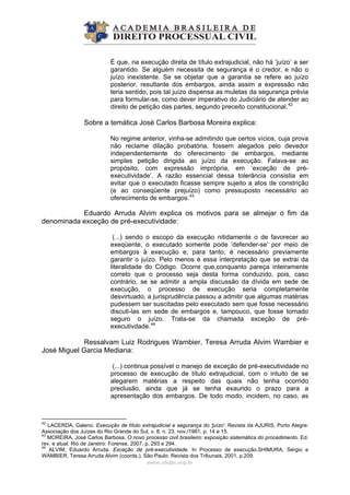 É que, na execução direta de título extrajudicial, não há ‘juízo’ a ser
garantido. Se alguém necessita de segurança é o credor, e não o
juízo inexistente. Se se objetar que a garantia se refere ao juízo
posterior, resultante dos embargos, ainda assim a expressão não
teria sentido, pois tal juízo dispensa as muletas da segurança prévia
para formular-se, como dever imperativo do Judiciário de atender ao
direito de petição das partes, segundo preceito constitucional.42
Sobre a temática José Carlos Barbosa Moreira explica:
No regime anterior, vinha-se admitindo que certos vícios, cuja prova
não reclame dilação probatória, fossem alegados pelo devedor
independentemente do oferecimento de embargos, mediante
simples petição dirigida ao juízo da execução. Falava-se ao
propósito, com expressão imprópria, em ‘exceção de pré-
executividade’. A razão essencial dessa tolerância consistia em
evitar que o executado ficasse sempre sujeito a atos de constrição
(e ao conseqüente prejuízo) como pressuposto necessário ao
oferecimento de embargos.43
Eduardo Arruda Alvim explica os motivos para se almejar o fim da
denominada exceção de pré-executividade:
(...) sendo o escopo da execução nitidamente o de favorecer ao
exeqüente, o executado somente pode ‘defender-se’ por meio de
embargos à execução e, para tanto, é necessário previamente
garantir o juízo. Pelo menos é essa interpretação que se extrai da
literalidade do Código. Ocorre que,conquanto pareça inteiramente
correto que o processo seja desta forma conduzido, pois, caso
contrário, se se admitir a ampla discussão da dívida em sede de
execução, o processo de execução seria completamente
desvirtuado, a jurisprudência passou a admitir que algumas matérias
pudessem ser suscitadas pelo executado sem que fosse necessário
discuti-las em sede de embargos e, tampouco, que fosse tornado
seguro o juízo. Trata-se da chamada exceção de pré-
executivdade.44
Ressalvam Luiz Rodrigues Wambier, Teresa Arruda Alvim Wambier e
José Miguel Garcia Mediana:
(...) continua possível o manejo de exceção de pré-executividade no
processo de execução de título extrajudicial, com o intuito de se
alegarem matérias a respeito das quais não tenha ocorrido
preclusão, ainda que já se tenha exaurido o prazo para a
apresentação dos embargos. De todo modo, incidem, no caso, as
www.abdpc.org.br 
42
LACERDA, Galeno. Execução de título extrajudicial e segurança do 'juízo'. Revista da AJURIS, Porto Alegre:
Associação dos Juízes do Rio Grande do Sul, v. 8, n. 23, nov./1981, p. 14 e 15.
43
MOREIRA, José Carlos Barbosa. O novo processo civil brasileiro: exposição sistemática do procedimento. Ed.
rev. e atual. Rio de Janeiro: Forense, 2007. p. 293 e 294.
44
ALVIM, Eduardo Arruda. Exceção de pré-executividade. In Processo de execução.SHIMURA, Sérgio e
WAMBIER, Teresa Arruda Alvim (coords.). São Paulo: Revista dos Tribunais, 2001, p.209.
 