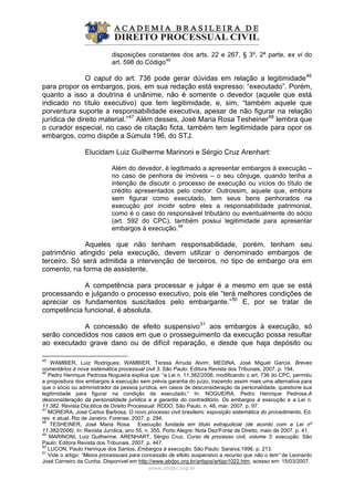disposições constantes dos arts. 22 e 267, § 3º, 2ª parte, ex vi do
art. 598 do Código45
O caput do art. 736 pode gerar dúvidas em relação a legitimidade46
para propor os embargos, pois, em sua redação está expresso: “executado”. Porém,
quanto a isso a doutrina é unânime, não é somente o devedor (aquele que está
indicado no título executivo) que tem legitimidade, e, sim, “também aquele que
porventura suporte a responsabilidade executiva, apesar de não figurar na relação
jurídica de direito material.”47
Além desses, José Maria Rosa Tesheiner48
lembra que
o curador especial, no caso de citação ficta, também tem legitimidade para opor os
embargos, como dispõe a Súmula 196, do STJ.
Elucidam Luiz Guilherme Marinoni e Sérgio Cruz Arenhart:
Além do devedor, é legitimado a apresentar embargos à execução –
no caso de penhora de imóveis – o seu cônjuge, quando tenha a
intenção de discutir o processo de execução ou vícios do título de
crédito apresentados pelo credor. Outrossim, aquele que, embora
sem figurar como executado, tem seus bens penhorados na
execução por incidir sobre eles a responsabilidade patrimonial,
como é o caso do responsável tributário ou eventualmente do sócio
(art. 592 do CPC), também possui legitimidade para apresentar
embargos à execução.49
Aqueles que não tenham responsabilidade, porém, tenham seu
patrimônio atingido pela execução, devem utilizar o denominado embargos de
terceiro. Só será admitida a intervenção de terceiros, no tipo de embargo ora em
comento, na forma de assistente.
A competência para processar e julgar é a mesmo em que se está
processando e julgando o processo executivo, pois ele “terá melhores condições de
apreciar os fundamentos suscitados pelo embargante.”50
E, por se tratar de
competência funcional, é absoluta.
A concessão de efeito suspensivo51
aos embargos à execução, só
serão concedidos nos casos em que o prosseguimento da execução possa resultar
ao executado grave dano ou de difícil reparação, e desde que haja depósito ou
www.abdpc.org.br 
45
WAMBIER, Luiz Rodrigues; WAMBIER, Teresa Arruda Alvim; MEDINA, José Miguel Garcia. Breves
comentários à nova sistemática processual civil 3. São Paulo: Editora Revista dos Tribunais, 2007. p. 194.
46
Pedro Henrique Pedrosa Nogueira explica que: “a Lei n. 11.382/2006, modificando o art. 736 do CPC, permitiu
a propositura dos embargos à execução sem prévia garantia do juízo, trazendo assim mais uma alternativa para
que o sócio ou administrador da pessoa jurídica, em casos de desconsideração da personalidade, questione sua
legitimidade para figurar na condição de executado.” In: NOGUEIRA, Pedro Henrique Pedrosa.A
desconsideração da personalidade jurídica e a garantia do contraditório. Os embargos à execução e a Lei n.
11.382. Revista Dia;ética de Direito Processual: RDDO, São Paulo, n. 48, mar. 2007. p. 97.
47
MOREIRA, José Carlos Barbosa. O novo processo civil brasileiro: exposição sistemática do procedimento. Ed.
rev. e atual. Rio de Janeiro: Forense, 2007. p. 294.
48
TESHEINER, José Maria Rosa. Execução fundada em título extrajudicial (de acordo com a Lei nº
11.382/2006). In: Revista Jurídica, ano 55, n. 355. Porto Alegre: Nota Dez/Fonte de Direito, maio de 2007. p. 41.
49
MARINONI, Luiz Guilherme. ARENHART, Sérgio Cruz. Curso de processo civil, volume 3: execução. São
Paulo: Editora Revista dos Tribunais, 2007. p. 447.
50
LUCON, Paulo Henrique dos Santos. Embargos à execução. São Paulo: Saraiva,1996. p. 213.
51
Vide o artigo: “Meios processuais para concessão de efeito suspensivo a recurso que não o tem” de Leonardo
José Carneiro da Cunha. Disponível em http://www.abdpc.org.br/artigos/artigo1022.htm, acesso em: 15/03/2007.
 
