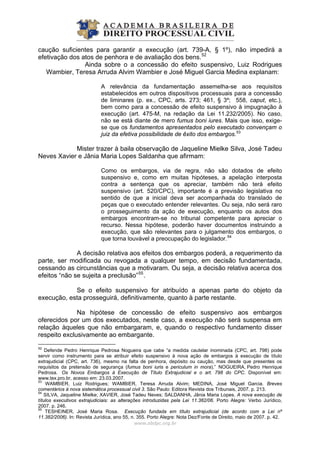 caução suficientes para garantir a execução (art. 739-A, § 1º), não impedirá a
efetivação dos atos de penhora e de avaliação dos bens.52
Ainda sobre o a concessão do efeito suspensivo, Luiz Rodrigues
Wambier, Teresa Arruda Alvim Wambier e José Miguel Garcia Medina explanam:
A relevância da fundamentação assemelha-se aos requisitos
estabelecidos em outros dispositivos processuais para a concessão
de liminares (p. ex., CPC, arts. 273; 461, § 3º; 558, caput, etc.),
bem como para a concessão de efeito suspensivo à impugnação à
execução (art. 475-M, na redação da Lei 11.232/2005). No caso,
não se está diante de mero fumus boni iures. Mais que isso, exige-
se que os fundamentos apresentados pelo executado convençam o
juiz da efetiva possibilidade de êxito dos embargos.53
Mister trazer à baila observação de Jaqueline Mielke Silva, José Tadeu
Neves Xavier e Jânia Maria Lopes Saldanha que afirmam:
Como os embargos, via de regra, não são dotados de efeito
suspensivo e, como em muitas hipóteses, a apelação interposta
contra a sentença que os apreciar, também não terá efeito
suspensivo (art. 520/CPC), importante é a previsão legislativa no
sentido de que a inicial deva ser acompanhada do translado de
peças que o executado entender relevantes. Ou seja, não será raro
o prosseguimento da ação de execução, enquanto os autos dos
embargos encontram-se no tribunal competente para apreciar o
recurso. Nessa hipótese, poderão haver documentos instruindo a
execução, que são relevantes para o julgamento dos embargos, o
que torna louvável a preocupação do legislador.54
A decisão relativa aos efeitos dos embargos poderá, a requerimento da
parte, ser modificada ou revogada a qualquer tempo, em decisão fundamentada,
cessando as circunstâncias que a motivaram. Ou seja, a decisão relativa acerca dos
efeitos “não se sujeita a preclusão”55
.
Se o efeito suspensivo for atribuído a apenas parte do objeto da
execução, esta prosseguirá, definitivamente, quanto à parte restante.
Na hipótese de concessão de efeito suspensivo aos embargos
oferecidos por um dos executados, neste caso, a execução não será suspensa em
relação àqueles que não embargaram, e, quando o respectivo fundamento disser
respeito exclusivamente ao embargante.
www.abdpc.org.br 
52
Defende Pedro Henrique Pedrosa Nogueira que cabe “a medida cautelar inominada (CPC, art. 798) pode
servir como instrumento para se atribuir efeito suspensivo à nova ação de embargos à execução de título
extrajudicial (CPC, art. 736), mesmo na falta de penhora, depósito ou caução, mas desde que presentes os
requisitos da pretensão de segurança (fumus boni iuris e periculum in mora).” NOGUEIRA, Pedro Henrique
Pedrosa. Os Novos Embargos à Execução de Título Extrajudicial e o art. 798 do CPC. Disponível em:
www.tex.pro.br, acesso em: 23.03.2007.
53
WAMBIER, Luiz Rodrigues; WAMBIER, Teresa Arruda Alvim; MEDINA, José Miguel Garcia. Breves
comentários à nova sistemática processual civil 3. São Paulo: Editora Revista dos Tribunais, 2007. p. 213.
54
SILVA, Jaqueline Mielke; XAVIER, José Tadeu Neves; SALDANHA, Jânia Maria Lopes. A nova execução de
títulos executivos extrajudiciais: as alterações introduzidas pela Lei 11.382/06. Porto Alegre: Verbo Jurídico,
2007. p. 246.
55
TESHEINER, José Maria Rosa. Execução fundada em título extrajudicial (de acordo com a Lei nº
11.382/2006). In: Revista Jurídica, ano 55, n. 355. Porto Alegre: Nota Dez/Fonte de Direito, maio de 2007. p. 42.
 