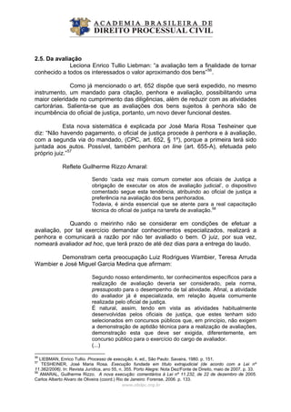 2.5. Da avaliação
Leciona Enrico Tullio Liebman: “a avaliação tem a finalidade de tornar
conhecido a todos os interessados o valor aproximando dos bens”56
.
Como já mencionado o art. 652 dispõe que será expedido, no mesmo
instrumento, um mandado para citação, penhora e avaliação, possibilitando uma
maior celeridade no cumprimento das diligências, além de reduzir com as atividades
cartorárias. Salienta-se que as avaliações dos bens sujeitos à penhora são de
incumbência do oficial de justiça, portanto, um novo dever funcional destes.
Esta nova sistemática é explicada por José Maria Rosa Tesheiner que
diz: “Não havendo pagamento, o oficial de justiça procede à penhora e à avaliação,
com a segunda via do mandado, (CPC, art. 652, § 1º), porque a primeira terá sido
juntada aos autos. Possível, também penhora on line (art. 655-A), efetuada pelo
próprio juiz.”57
Reflete Guilherme Rizzo Amaral:
Sendo ‘cada vez mais comum cometer aos oficiais de Justiça a
obrigação de executar os atos de avaliação judicial’, o dispositivo
comentado segue esta tendência, atribuindo ao oficial de justiça a
preferência na avaliação dos bens penhorados.
Todavia, é ainda essencial que se atente para a real capacitação
técnica do oficial de justiça na tarefa de avaliação.58
Quando o meirinho não se considerar em condições de efetuar a
avaliação, por tal exercício demandar conhecimentos especializados, realizará a
penhora e comunicará a razão por não ter avaliado o bem. O juiz, por sua vez,
nomeará avaliador ad hoc, que terá prazo de até dez dias para a entrega do laudo.
Demonstram certa preocupação Luiz Rodrigues Wambier, Teresa Arruda
Wambier e José Miguel Garcia Medina que afirmam:
Segundo nosso entendimento, ter conhecimentos específicos para a
realização de avaliação deveria ser considerado, pela norma,
pressuposto para o desempenho de tal atividade. Afinal, a atividade
do avaliador já é especializada, em relação àquela comumente
realizada pelo oficial de justiça.
É natural, assim, tendo em vista as atividades habitualmente
desenvolvidas pelos oficiais de justiça, que estes tenham sido
selecionados em concursos públicos que, em princípio, não exigem
a demonstração de aptidão técnica para a realização de avaliações,
demonstração esta que deve ser exigida, diferentemente, em
concurso público para o exercício do cargo de avaliador.
(...)
www.abdpc.org.br 
56
LIEBMAN, Enrico Tullio. Processo de execução, 4. ed., São Paulo: Savaira, 1980. p. 151.
57
TESHEINER, José Maria Rosa. Execução fundada em título extrajudicial (de acordo com a Lei nº
11.382/2006). In: Revista Jurídica, ano 55, n. 355. Porto Alegre: Nota Dez/Fonte de Direito, maio de 2007. p. 33.
58
AMARAL, Guilherme Rizzo. A nova execução: comentários à Lei nº 11.232, de 22 de dezembro de 2005.
Carlos Alberto Alvaro de Oliveira (coord.) Rio de Janeiro: Forense, 2006. p. 133.
 