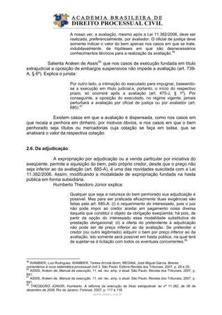 A nosso ver, a avaliação, mesmo após a Lei 11.382/2006, deve ser
realizada, preferencialmente, por avaliador. O oficial de justiça deve
somente indicar o valor do bem apenas nos casos em que se trate,
indubitavelmente, de hipóteses em que são desnecessários
conhecimentos técnicos para a realização da avaliação.59
Salienta Araken de Assis60
que nos casos de execução fundada em título
extrajudicial a oposição de embargos suspensivos não impede a avaliação (art. 739-
A, § 6º). Explica o jurista:
Por outro lado, a intimação do executado para impugnar, baseando-
se a execução em título judicial,e, portanto, o início do respectivo
prazo, só ocorrerá após a avaliação (art. 475-J, § 1º). Por
conseguinte, a oposição do executado, no regime vigente, jamais
perturbará a avaliação por oficial de justiça ou por avaliador (art.
680).61
Existem casos em que a avaliação é dispensada, como nos casos em
que recaia a penhora em dinheiro, por motivos óbvios, e nos casos em que o bem
penhorado seja títulos ou mercadorias cuja cotação se faça em bolsa, que se
analisará o valor da respectiva cotação.
2.6. Da adjudicação
A expropriação por adjudicação ou a venda particular por iniciativa do
exeqüente, permite a aquisição do bem, pelo próprio credor, desde que o preço não
seja inferior ao da avaliação (art. 685-A), é uma das novidades suscitada com a Lei
11.382/2006. Assim, modificando a modalidade de expropriação fundada na hasta
pública em forma subsidiária.
Humberto Theodoro Júnior explica:
Qualquer que seja a natureza do bem penhorado sua adjudicação é
possível. Mas para ser praticada eficazmente duas exigências são
feitas pelo art. 685-A: (i) o requerimento do interessado, pois o juiz
não pode impor ao credor aceitar em pagamento coisa diversa
daquela que constitui o objeto da obrigação exeqüenda; há pois, de
partir da opção do interessado essa modalidade substitutiva de
prestação obrigacional; (ii) a oferta do pretendente à adjudicação
não pode ser de preço inferior ao da avaliação. Se pretender o
credor (ou outro legitimado) adquirir o bem por preço inferior ao da
avaliação, isto somente será possível em hasta pública, na qual terá
de sujeitar-se à licitação com todos os eventuais concorrentes.62
www.abdpc.org.br 
59
WAMBIER, Luiz Rodrigues; WAMBIER, Teresa Arruda Alvim; MEDINA, José Miguel Garcia. Breves
comentários à nova sistemática processual civil 3. São Paulo: Editora Revista dos Tribunais, 2007. p. 26 e 29.
60
ASSIS, Araken de. Manual da execução. 11. ed. rev. amp. e atual. São Paulo: Revista dos Tribunais, 2007. p.
691.
61
ASSIS, Araken de. Manual da execução. 11. ed. rev. amp. e atual. São Paulo: Revista dos Tribunais, 2007. p.
691.
62
THEODORO JÚNIOR, Humberto. A reforma da execução do título extrajudicial: lei nº 11.382, de 06 de
dezembro de 2006. Rio de Janeiro: Forense, 2007, p. 117 e 118.
 