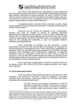 O art. 647 do CPC determina que a adjudicação é a forma preferencial
para a alienação dos bens penhorados. Se não realizada a adjudicação o exeqüente
pode requerer a alienação por iniciativa particular, ou, ainda, o usufruto63
do bem
móvel ou imóvel, excetua-se o usufruto de empresa. Tal vedação é lógica, visto que,
uma empresa em usufruto será, na realidade, empresa sob recuperação judicial,
portanto, estará sujeita as normas do direito falimentar.
O magistrado poderá, inclusive de ofício, conceder o usufruto, desde
que tal expediente seja menos gravoso ao executado. O executado poderá atacar tal
decisão mediante agravo.
Permite-se que por iniciativa do exeqüente se dê a expropriação,
podendo, este, optar em contratar os serviços de sociedade empresária
especializada para promover a venda do bem, ou de um corretor credenciado (art.
685-C), como, a moderna forma de alienação judicial dos bens por meio de rede
mundial de computadores (art. 689-A). Esta prática, além, de se prestigiar a internet
(cada dia mais utilizada pela sociedade), é usual nos processos licitatórios
realizados por pregão eletrônico.
Foram preservados os embargos aos atos executivos, a serem
apresentados no prazo de cinco dias da data da adjudicação, de alienação por
iniciativa particular ou arrematação (art.746). Porém, agora existe a possibilidade do
adquirente desistir da aquisição quando tais embargos forem recebidos. Se estes
embargos forem declarados como manifestamente protelatórios, o magistrado
determinará multa ao embargante de até vinte por cento (20%) do valor da
execução, o valor da multa será revertido àquele que desistiu da aquisição. Essas
medidas visam transformar mais seguro o negócio para os interessados nos bens, e,
por conseqüência, tornar as ofertas melhores.
Com a nova forma de adjudicação o instituto da remição foi extinto (a
Lei revogou os arts. 787 a 790 do CPC). Porém, aqueles que podiam remir, agora
podem adjudicar.
2.7. Do parcelamento da dívida
Como bem destaca Athos Gusmão Carneiro um dos pontos de maior
relevância é que passou-se a se admitir o direito do executado a, sob certas
condições, obter uma moratória . Cabe trazer a baila o art. 745-A para uma melhor
visualização das condições de deferimento:
Art. 745-A. No prazo para embargos, reconhecendo o crédito do
exeqüente e comprovando o depósito de 30% (trinta por cento) do
valor em execução, inclusive custas e honorários de advogado,
poderá o executado requerer seja admitido a pagar o restante em
www.abdpc.org.br 
63
Athos Gusmão Carneiro, no artigo: A "nova" execução dos títulos extrajudiciais. Mudou muito?. Revista de
Processo, São Paulo: Revista dos Tribunais, v. 32, n. 143, jan./2007, p. 127 destaca que: “surge fundada dúvida
sobre a natureza do provimento judicial que resolve a respeito do usufruto. Os arts. 718 e 722, § 1º utilizam a
palavra ‘decisão’, o que indicaria sua impugnação mediante agravo por instrumento. Todavia (por lamentável
omissão) o art. 719 não foi modificado nem revogado, e o mesmo dispõe que o juiz proferirá ‘sentença’. Assim,
até que sanada a incongruência , cremos que o recurso cabível continuará sendo a apelação”.
 