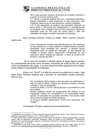 até 6 (seis) parcelas mensais, acrescidas de correção monetária e
juros de 1% (um por cento) ao mês.
§ 1º Sendo a proposta deferida pelo juiz, o exeqüente levantará a
quantia depositada e serão suspensos os atos executivos; caso
indeferida, seguir-se-ão os atos executivos, mantido o depósito.
§ 2º O não pagamento de qualquer das prestações implicará, de
pleno direito, o vencimento das subseqüentes e o prosseguimento
do processo, com o imediato início dos atos executivos, imposta ao
executado multa de 10% (dez por cento) sobre o valor das
prestações não pagas e vedada a oposição de embargos.
Esta inovação favorece ambas as partes. Athos Gusmão Carneiro
explica que:
Caso a proposta de moratória seja deferida pelo juiz, são suspensos
os atos executivos e o credor poderá de imediato levantar a quantia
depositada. Caso denegada (por exemplo, o devedor recusa
reconhecer parte do crédito em execução, ou não deposita de
imediato a parcela inicial), seguir-se-ão normalmente os atos
executivos sendo mantida em depósito, a título de penhora em
dinheiro, a parcela dos 30%.64
Se no curso da moratória o devedor deixar de pagar alguma parcela,
as subseqüentes dar-se-ão como vencidas, acrescidas de multa de dez por cento
sobre as prestações não pagas, e os atos executivos terão seguimento de imediato,
sendo vedada a possibilidade de embargos.
Sobre o art. 745-A65
e a falta de previsão de audiência do credor, José
Maria Rosa Tesheiner destaca que o princípio do contraditório estaria suprimido,
além de que:
Há, na hipótese, direito líquido e certo do credor ao recebimento, à
vista, do valor do devido. Todavia, por decisão do Estado, é forçado
a receber o valor em prestações.
O titular do direito, e só ele, caberia apreciar a conveniência ou não
da moratória.
Direitos subjetivos devem ser assegurados pelo Estado, na sua
integridade. Critérios de conveniência e de oportunidade cabem
apenas em processos de jurisdição voluntária, mas porque neles
não se trata de assegurar direitos subjetivos.
A norma é também deseducativa. Ensina que promessas não
obrigam.66
Já Humberto Theodoro explica que este parcelamento:
www.abdpc.org.br 
64
CARNEIRO, Athos Gusmão. A "nova" execução dos títulos extrajudiciais. Mudou muito?. Revista de Processo,
São Paulo: Revista dos Tribunais, v. 32, n. 143, jan./2007, p. 126.
65
TJRS, Décima Nona Câmara Cível, Agravo de Instrumento 70019560721, Relator Desembargador Guinther
Spode. Data de julgamento: 03/05/2007. Publicação: Diário da Justiça do dia 10/05/2007 – “Devidamente
ancorada em novel preceito legal, possível e juridicamente admissível o parcelamento da dívida, nos precisos
termos do art. 745 – A, do CPC”.
66
TESHEINER, José Maria Rosa. Crítica à moratória judicial instituída pelo novo artigo 745-A do CPC.
Disponível em: http://www.tex.pro.br/wwwroot/00/070322critica_tesheiner.php . Acesso em: 23/03/2007.
 