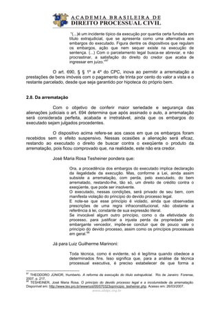 “(...)é um incidente típico da execução por quantia certa fundada em
título extrajudicial, que se apresenta como uma alternativa aos
embargos do executado. Figura dentre os dispositivos que regulam
os embargos, ação que nem sequer existe na execução de
sentença. (...) Com o parcelamento legal busca-se abreviar, e não
procrastinar, a satisfação do direito do credor que acaba de
ingressar em juízo.”67
O art. 690, § § 1º a 4º do CPC, inova ao permitir a arrematação a
prestações de bens imóveis com o pagamento de trinta por cento do valor a vista e o
restante parcelado, desde que seja garantido por hipoteca do próprio bem.
2.8. Da arrematação
Com o objetivo de conferir maior seriedade e segurança das
alienações judiciais o art. 694 determina que após assinado o auto, a arrematação
será considerada perfeita, acabada e irretratável, ainda que os embargos do
executado sejam julgados procedentes.
O dispositivo acima refere-se aos casos em que os embargos foram
recebidos sem o efeito suspensivo. Nessas ocasiões a alienação será eficaz,
restando ao executado o direito de buscar contra o exeqüente o produto da
arrematação, pois ficou comprovado que, na realidade, este não era credor.
José Maria Rosa Tesheiner pondera que:
Ora, a procedência dos embargos do executado implica declaração
da ilegalidade da execução. Mas, conforme a Lei, ainda assim
subsiste a arrematação, com perda, pelo executado, do bem
arrematado, restando-lhe, tão só, um direito de crédito contra o
exeqüente, que pode ser insolvente.
O executado, nessas condições, será privado de seu bem, com
manifesta violação do princípio do devido processo legal.
E note-se que esse princípio é violado, ainda que observadas
prescrições de uma regra infraconstitucional, não obstante a
referência à lei, constante de sua expressão literal.
Se invocável algum outro princípio, como o da efetividade do
processo, para justificar a injusta perda da propriedade pelo
embargante vencedor, impõe-se concluir que de pouco vale o
princípio do devido processo, assim como os princípios processuais
em geral.68
Já para Luiz Guilherme Marinoni:
Toda técnica, como é evidente, só é legítima quando obedece a
determinados fins. Isso significa que, para a análise da técnica
processual executiva, é preciso estabelecer de que forma a
www.abdpc.org.br 
67
THEODORO JÚNIOR, Humberto. A reforma da execução do título extrajudicial. Rio de Janeiro: Forense,
2007. p. 217.
68
TESHEINER, José Maria Rosa. O princípio do devido processo legal e a incolumidade da arrematação.
Disponível em: http://www.tex.pro.br/wwwroot/00/070323oprincipio_tesheiner.php. Acesso em: 26/03/2007.
 