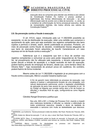 execução deve se comportar para atender aos direitos e aos valores
da Constituição Federal. Ou melhor: é preciso analisar a
legitimidade das formas diferenciadas de execução – se essa
diferenciação está de acordo com a idéia de isonomia – e, ainda, se
a tentativa de uniformização da forma processual executiva, diante
de necessidades distintas, não traduz afronta aos valores da
Constituição Federal.69
2.9. Da prevenção contra a fraude à execução
O art. 615-A, caput, introduzido pela Lei 11.382/2006 possibilita ao
exeqüente, no ato da distribuição da execução, obter uma certidão que comprove o
ajuizamento da ação, para que seja averbado nos registros competentes dos bens
sujeitos à penhora e arresto, assim, dando publicidade ao processo. Portanto, um
meio de prevenção contra fraude do devedor, inviabilizando futuras alegações de
que bens do executado foram adquiridos de boa-fé. Caracteriza-se um caso
expresso em lei de fraude contra a execução70
.
Salienta-se que é o exeqüente que tem o ônus de averbar nos
registros competentes e comunicar ao juízo para poder resguardar-se de fraudes.
Se, tal procedimento não for efetuado pelo exeqüente, o terceiro adquirente que
quiser discutir a licitude da aquisição e, a ilação exclusão do bem da execução,
poderá fazê-lo através de embargos de terceiro, desde que, como lembra Olavo de
Oliveira Neto71
, haja necessidade de produzir prova em audiência. Do contrário,
poderá fazê-lo de forma incidental.
Mesmo antes da Lei 11.382/2006 o legislador já se preocupava com a
fraude contra a execução, Márcio Louzada Carpena explica que:
A fim de garantir maior efetividade ao processo de execução, cujo
objetivo é realizar o adimplemento forçado de uma obrigação, com
natural deslocamento patrimonial, previu o legislador possibilidade
de aplicação de pena mais severa do que as constantes no art. 18
do Código ao litigante que comete certos atos a fim de frustrar ou
dificultar o resultado final da ação, configurando-se como litigante
desleal.72
Cândido Rangel Dinamarco justifica que:
Nos arts. 600 e 601, o Código de Processo Civil, visando a impedir
atos maliciosos tendentes a dificultar ou retardar a efetividade da
tutela jurisdicional executiva, ressalta o dever de lealdade do
executado e sanciona com multa as deslealdades que descreve.
www.abdpc.org.br 
69
MARINONI, Luiz Guilherme. Técnica processual e tutela dos direitos. São Paulo: Revista dos Tribunais, 2004,
p.610.
70
ASSIS, Araken de. Manual da execução. 11. ed. rev. amp. e atual. São Paulo: Revista dos Tribunais, 2007, p.
259.
71
OLIVEIRA NETO, Olavo. O reconhecimento judicial da fraude de execução. In Execução civil: aspectos
polêmicos. LOPES, João Batista e CUNHA, Leonardo José Carneiro da. (coords.) São Paulo: Dialética, 2005,
p.348.
72
CARPENA, Márcio Louzada. Da (des)lealdade no processo civil. Disponível em:
http://www.abdpc.org.br/artigos.htm. Acesso em: 04/03/2007.
 