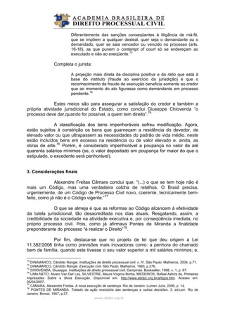 Diferentemente das sanções conseqüentes à litigância de má-fé,
que se impõem a qualquer desleal, quer seja o demandante ou o
demandado, quer se saia vencedor ou vencido no processo (arts.
16-18), as que punem o contempt of court só se endereçam ao
executado e não ao exeqüente.73
Completa o jurista:
A projeção mais direta da disciplina positiva e da ratio que está à
base do instituto (fraude ao exercício da jurisdição) é que o
reconhecimento da fraude de execução beneficia somente ao credor
que ao momento do ato figurasse como demandante em processo
pendente.74
Estes meios são para assegurar a satisfação do credor e também a
própria atividade jurisdicional do Estado, como conclui Giuseppe Chiovenda “o
processo deve dar,quando for possível, a quem tem direito”.75
A classificação dos bens impenhoráveis sofreu modificação. Agora,
estão sujeitos à constrição os bens que guarneçam a residência do devedor, de
elevado valor ou que ultrapassem as necessidades do padrão de vida médio, neste
estão incluídos bens em excesso na residência ou de valor elevado e, ainda, as
obras de arte.76
Porém, é considerado impenhorável a poupança no valor de até
quarenta salários mínimos (se, o valor depositado em poupança for maior do que o
estipulado, o excedente será penhorável).
3. Considerações finais
Alexandre Freitas Câmara conclui que: “(...) o que se tem hoje não é
mais um Código, mas uma verdadeira colcha de retalhos. O Brasil precisa,
urgentemente, de um Código de Processo Civil novo, coerente, tecnicamente bem-
feito, como já não é o Código vigente.”77
O que se almeja é que as reformas ao Código alcancem à efetividade
da tutela jurisdicional, tão desacreditada nos dias atuais. Resgatando, assim, a
credibilidade da sociedade na atividade executiva e, por conseqüência imediata, no
próprio processo civil. Pois, como já afirmava Pontes de Miranda a finalidade
preponderante do processo “é realizar o Direito”78
.
Por fim, destaca-se que no projeto de lei que deu origem a Lei
11.382/2006 tinha como previsões mais inovadoras como: a penhora do chamado
bem de família, quando este tivesse o seu valor superior a mil salários mínimos; e,
www.abdpc.org.br 
73
DINAMARCO, Cândido Rangel. Instituições de direito processual civil. v. IV. São Paulo: Malheiros, 2004, p.71.
74
DINAMARCO, Cândido Rangel. Execução civil. São Paulo: Malheiros, 1993, p.276.
75
CHIOVENDA, Giuseppe. Instituições de direito processual civil. Campinas: Bookseller, 1998, v. 1, p. 67.
76
LIMA NETO, Alvaro Van Der Ley, SILVESTRE, Maura Virginia Borba, MEDEIROS, Rafael Asfora de. Primeiras
Impressões Sobre a Nova Execução. Disponível em: http://www.abdpc.org.br/artigos.htm. Acesso em:
05/04/2007.
77
CÂMARA, Alexandre Freitas. A nova execução de sentença. Rio de Janeiro: Lumen Juris, 2006, p. 14.
78
PONTES DE MIRANDA. Tratado da ação rescisória das sentenças e outras decisões. 3. ed.corr. Rio de
Janeiro: Borsoi, 1957, p.27.
 