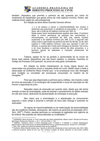 também, dispositivo que permitia a penhora de até quarenta por cento do
rendimento do trabalhador que ganha acima de vinte salários mínimos. Porém, tais
matérias foram objeto do veto presidencial.
Em relação ao tema Athos Gusmão Carneiro afirma:
(...) a lei passou a prever a impenhorabilidade dos móveis e
pertences que guarnecem a residência do executado. (...) Foi, além
disso, até o limite de 40 salários mínimos (art. 649, X).
Neste passo foram lamentavelmente opostos dois vetos. O primeiro
deles à norma permissiva da penhora dos vencimentos e
remunerações, no percentual de 40% dos valores líquidos
superiores a 20 salários mínimos (art. 649, § 3º); o segundo veto
recaiu sobre a permissão de penhora de bem de família, se de valor
superior a 1.000 salários mínimos, caso que, apurado o valor em
dinheiro, a quantia até o limite seria entregue ao devedor. Em suma,
a lei nova facultava a penhora parcial de altos proventos, e a
penhora parcial de palacetes e mansões residenciais de
devedores.79
Todavia, apesar de ter se perdido a oportunidade de se inovar de
forma mais radical, dispositivos que não foram vetados, e, portanto, inseridos no
Código de Processo Civil parecem, do ponto de vista geral, animadores.
Em relação ao direito intertemporal, as novas regras devem ser
observadas nos processos novos e naqueles ainda em curso. Mister trazer à baila a
observação de Guilherme Rizzo Amaral que: “a lei processual nova não retroagirá
para invalidar ou convalidar ato processual consumado no império da lei
revogada.”80
Para que seja dispensada a penhora para a defesa, não importa a data
do início da execução. E os embargos não suspenderão o curso da execução se não
houver a segurança do juízo.
Naqueles casos de execução por quantia certa, desde que não tenha
entrado na fase de arrematação, pode-se postular o parcelamento do débito cobrado
em até seis vezes, abdicando da apresentação de embargos à execução.
Nos casos que a arrematação e a adjudicação se consumarem
segundo o texto antigo é possível a remição de bens pelo cônjuge e parentes do
executado.
As regras de impenhorabilidade ou de relativização da penhorabilidade
são de incidência imediata, alcançando, até mesmo as penhoras já praticadas (STJ,
Súm. 20581
). Porém, aquelas penhoras ou nomeação já realizadas sob vigência da
lei anterior não poderão ser desconstituídas ou invalidadas.82
www.abdpc.org.br 
79
CARNEIRO, Athos Gusmão. A "nova" execução dos títulos extrajudiciais. Mudou muito?. Revista de Processo,
São Paulo: Revista dos Tribunais, v. 32, n. 143, jan./2007, p. 120.
80
AMARAL, Guilherme Rizzo. A Nova Execução (Leis 11.232/05 e 11.382/06) e o Direito Intertemporal.
Disponível em: http://www.tex.pro.br/wwwroot/00/070427anova_guilhermeamaral.php. Acesso em: 27/04/2007.
81
Súm. 205: “Aplica-se a penhora realizada antes de sua vigência.”
82
Guilherme Rizzo Amaral ressalva que: “quanto ao direito de substituição do bem penhorado (arts. 656 e 668),
é possível exercê-lo desde já sem que isso constitua violação de direito adquirido ou ato jurídico perfeito
 