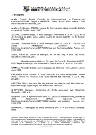 4. Bibliografia
ALVIM, Eduardo Arruda. Exceção de pré-executividade. In Processo de
execução.SHIMURA, Sérgio e WAMBIER, Teresa Arruda Alvim (coords.). São
Paulo: Revista dos Tribunais, 2001.
ALVIM, J.E. Carreira, CABRAL, Luciana G. Carreira Alvim. Nova execução de título
extrajudicial. Curitiba: Juruá, 2007.
AMARAL, Guilherme Rizzo. A nova execução: comentários à Lei nº 11.232, de 22
de dezembro de 2005. Carlos Alberto Alvaro de Oliveira (coord.) Rio de Janeiro:
Forense, 2006.
AMARAL, Guilherme Rizzo. A Nova Execução (Leis 11.232/05 e 11.382/06) e o
Direito Intertemporal. Disponível em:
http://www.tex.pro.br/wwwroot/00/070427anova_gui lhermeamaral.php. Acesso em:
20.07.2007
ASSIS, Araken de. Manual da execução. 11. ed. rev. amp. e atual. São Paulo:
Revista dos Tribunais, 2007.
________. Questões controvertidas no Processo de Execução. Revista da AJURIS,
Porto Alegre: Associação dos Juízes do Rio Grande do Sul, v. 16, n. 47, nov./1989.
CÂMARA, Alexandre Freitas. A nova execução de sentença. Rio de Janeiro: Lumen
Juris, 2006.
CARNEIRO, Athos Gusmão. A "nova" execução dos títulos extrajudiciais. Mudou
muito?. Revista de Processo, São Paulo: Revista dos Tribunais, v. 32, n. 143,
jan./2007.
CARPENA, Márcio Louzada. Da (des)lealdade no processo civil. Disponível em:
http://www.abdpc.org.br/artigos.htm. Acesso em: 04/03/2007.
CHIOVENDA, Giuseppe. Instituições de direito processual civil. Campinas:
Bookseller, 1998, v. 1.
DELFINO, Lúcio. A republicação da Lei n.º 11.382/2006: conseqüências jurídicas ou
mera inadequação formal? Disponível em:
http://www.tex.pro.br/wwwroot/00/070530arepublica cao_lucio.php Acesso em:
20.06.2007
DINAMARCO . Instituições de direito processual civil. v. IV. São Paulo: Malheiros,
2004.
www.abdpc.org.br 
verificados pela lei antiga, desde que, é claro, na hipótese dos incisos I e II do artigo 656[60], a ordem legal e a
lei consideradas sejam aquelas vigentes à época da realização da penhora ou da nomeação, e não aquelas em
vigor quando do requerimento de substituição do bem penhorado.” AMARAL, Guilherme Rizzo. A Nova
Execução (Leis 11.232/05 e 11.382/06) e o Direito Intertemporal. Disponível em:
http://www.tex.pro.br/wwwroot/00/070427anova_guilhermeamaral.php. Acesso em: 27/04/2007.
 
