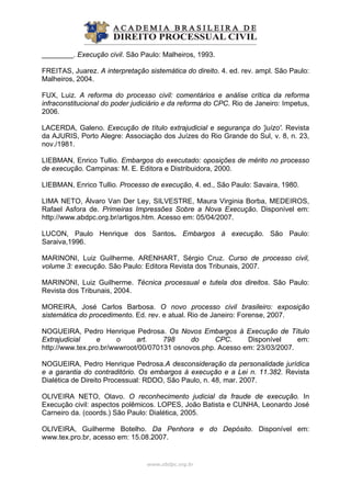 ________. Execução civil. São Paulo: Malheiros, 1993.
FREITAS, Juarez. A interpretação sistemática do direito. 4. ed. rev. ampl. São Paulo:
Malheiros, 2004.
FUX, Luiz. A reforma do processo civil: comentários e análise crítica da reforma
infraconstitucional do poder judiciário e da reforma do CPC. Rio de Janeiro: Impetus,
2006.
LACERDA, Galeno. Execução de título extrajudicial e segurança do 'juízo'. Revista
da AJURIS, Porto Alegre: Associação dos Juízes do Rio Grande do Sul, v. 8, n. 23,
nov./1981.
LIEBMAN, Enrico Tullio. Embargos do executado: oposições de mérito no processo
de execução. Campinas: M. E. Editora e Distribuidora, 2000.
LIEBMAN, Enrico Tullio. Processo de execução, 4. ed., São Paulo: Savaira, 1980.
LIMA NETO, Álvaro Van Der Ley, SILVESTRE, Maura Virginia Borba, MEDEIROS,
Rafael Asfora de. Primeiras Impressões Sobre a Nova Execução. Disponível em:
http://www.abdpc.org.br/artigos.htm. Acesso em: 05/04/2007.
LUCON, Paulo Henrique dos Santos. Embargos à execução. São Paulo:
Saraiva,1996.
MARINONI, Luiz Guilherme. ARENHART, Sérgio Cruz. Curso de processo civil,
volume 3: execução. São Paulo: Editora Revista dos Tribunais, 2007.
MARINONI, Luiz Guilherme. Técnica processual e tutela dos direitos. São Paulo:
Revista dos Tribunais, 2004.
MOREIRA, José Carlos Barbosa. O novo processo civil brasileiro: exposição
sistemática do procedimento. Ed. rev. e atual. Rio de Janeiro: Forense, 2007.
NOGUEIRA, Pedro Henrique Pedrosa. Os Novos Embargos à Execução de Título
Extrajudicial e o art. 798 do CPC. Disponível em:
http://www.tex.pro.br/wwwroot/00/070131 osnovos.php. Acesso em: 23/03/2007.
NOGUEIRA, Pedro Henrique Pedrosa.A desconsideração da personalidade jurídica
e a garantia do contraditório. Os embargos à execução e a Lei n. 11.382. Revista
Dialética de Direito Processual: RDDO, São Paulo, n. 48, mar. 2007.
OLIVEIRA NETO, Olavo. O reconhecimento judicial da fraude de execução. In
Execução civil: aspectos polêmicos. LOPES, João Batista e CUNHA, Leonardo José
Carneiro da. (coords.) São Paulo: Dialética, 2005.
OLIVEIRA, Guilherme Botelho. Da Penhora e do Depósito. Disponível em:
www.tex.pro.br, acesso em: 15.08.2007.
www.abdpc.org.br 
 