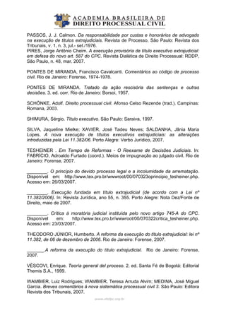PASSOS, J. J. Calmon. Da responsabilidade por custas e honorários de advogado
na execução de titulos extrajudiciais. Revista de Processo, São Paulo: Revista dos
Tribunais, v. 1, n. 3, jul.- set./1976.
PIRES, Jorge Antônio Cheim. A execução provisória de título executivo extrajudicial:
em defesa do novo art. 587 do CPC. Revista Dialética de Direito Processual: RDDP,
São Paulo, n. 48, mar. 2007.
PONTES DE MIRANDA, Francisco Cavalcanti. Comentários ao código de processo
civil. Rio de Janeiro: Forense, 1974-1978.
PONTES DE MIRANDA. Tratado da ação rescisória das sentenças e outras
decisões. 3. ed. corr. Rio de Janeiro: Borsoi, 1957.
SCHÖNKE, Adolf. Direito processual civil. Afonso Celso Rezende (trad.). Campinas:
Romana, 2003.
SHIMURA, Sérgio. Título executivo. São Paulo: Saraiva, 1997.
SILVA, Jaqueline Mielke; XAVIER, José Tadeu Neves; SALDANHA, Jânia Maria
Lopes. A nova execução de títulos executivos extrajudiciais: as alterações
introduzidas pela Lei 11.382/06. Porto Alegre: Verbo Jurídico, 2007.
TESHEINER . Em Tempo de Reformas - O Reexame de Decisões Judiciais. In:
FABRÍCIO, Adroaldo Furtado (coord.). Meios de impugnação ao julgado civil. Rio de
Janeiro: Forense, 2007.
________. O princípio do devido processo legal e a incolumidade da arrematação.
Disponível em: http://www.tex.pro.br/wwwroot/00/070323oprincipio_tesheiner.php.
Acesso em: 26/03/2007.
________. Execução fundada em título extrajudicial (de acordo com a Lei nº
11.382/2006). In: Revista Jurídica, ano 55, n. 355. Porto Alegre: Nota Dez/Fonte de
Direito, maio de 2007.
________. Crítica à moratória judicial instituída pelo novo artigo 745-A do CPC.
Disponível em: http://www.tex.pro.br/wwwroot/00/070322critica_tesheiner.php.
Acesso em: 23/03/2007.
THEODORO JÚNIOR, Humberto. A reforma da execução do título extrajudicial: lei nº
11.382, de 06 de dezembro de 2006. Rio de Janeiro: Forense, 2007.
________.A reforma da execução do título extrajudicial. Rio de Janeiro: Forense,
2007.
VÉSCOVI, Enrique. Teoría general del proceso. 2. ed. Santa Fé de Bogotá: Editorial
Themis S.A., 1999.
WAMBIER, Luiz Rodrigues; WAMBIER, Teresa Arruda Alvim; MEDINA, José Miguel
Garcia. Breves comentários à nova sistemática processual civil 3. São Paulo: Editora
Revista dos Tribunais, 2007.
www.abdpc.org.br 
 