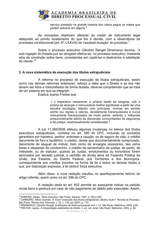 serviço prestado na grande maioria dos casos pague os males que
podem sobrevir em alguns.6
As inovações objetivam oferecer ao credor de instrumento legal
adequado ao pronto recebimento do que lhe é devido, com a observância da
promessa constitucional (art. 5º, LXXVIII) de ‘razoável duração’ do processo.7
Sobre o processo executivo Cândido Rangel Dinamarco leciona: “a
sub-rogação do Estado-juiz ao obrigado efetiva-se, no processo executivo, mediante
atos de constrição sobre bens, consistentes em captá-los e destiná-los à satisfação
do cliente.”8
2. A nova sistemática da execução dos títulos extrajudiciais
A reforma no processo de execução de títulos extrajudiciais, assim
como nas demais reformas anteriores, reforça a idéia que o Direito e as leis não
devem ser lidos e interpretados de forma isolada, deve-se compreender que se trata
de um sistema em que se integram.
Explica Juarez Freitas que:
(...) imperativo reexaminar a própria tarefa da exegese, sob o
prisma de alcançar o irrenunciável melhor significado a partir de uma
escolha axiológica, lidando com princípios, normas em sentido
estrito (ou regras) e valores, devidamente hierarquizáveis e nunca
inteiramente hierarquizados de modo prévio, estando o intérprete
presumivelmente atento às demandas concomitantes de segurança
e de justiça, inextricavelmente consideradas.9
A Lei 11.382/2006 efetuou algumas mudanças no elenco dos títulos
executivos extrajudiciais, contidos no art. 585 do CPC, incluindo os contratos
garantidos por hipoteca, penhor, anticrese e caução, os de seguro de vida, o crédito
decorrente de foro e laudêmio, o crédito, desde que documentalmente comprovado,
decorrente de aluguel de imóvel, bem como de encargos acessórios, tais como
taxas e despesas de condomínio, o crédito de serventuário de justiça, de perito, de
intérprete, ou de tradutor, quando as custas, emolumentos ou honorários forem
aprovados por decisão judicial, a certidão de dívida ativa da Fazenda Pública da
União, dos Estados, do Distrito Federal, dos Territórios e dos Municípios,
correspondente aos créditos inscritos na forma da lei e todos os demais títulos a
que, por disposição expressa, a lei atribuir força executiva.
Além disso, a nova redação resultou no aperfeiçoamento teórico do
artigo referido, assim como no art. 586 do CPC.
A redação dada ao art. 652 permite ao exeqüente indicar na petição
inicial bens à penhora em caso de não pagamento do débito pelo executado. Assim,
www.abdpc.org.br 
6
SHIMURA, Sérgio. Título executivo. São Paulo: Saraiva, 1997, p. 254 e 255.
7
CARNEIRO, Athos Gusmão. A "nova" execução dos títulos extrajudiciais. Mudou muito?. Revista de Processo,
São Paulo: Revista dos Tribunais, v. 32, n. 143, jan./2007, p. 115.
8
DINAMARCO, Cândido Rangel. Instituições de direito processual civil. v. IV. São Paulo: Malheiros, 2004, p.65.
9
FREITAS, Juarez. A interpretação sistemática do direito. 4. ed. rev. ampl. São Paulo: Malheiros, 2004, p. 64.
 