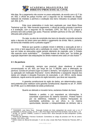 três dias. Se o pagamento não ocorrer no prazo estipulado, de acordo com o § 1º do
art. 652, o oficial de justiça munido com a segunda via do mandado de citação,
realizará de imediato a penhora e avaliação dos bens indicados na petição inicial
(art. 652, § 2º).
Esta nova sistemática é muito bem explicada por José Maria Rosa
Tesheiner que diz: “Não havendo pagamento, o oficial de justiça procede à penhora
e à avaliação, com a segunda via do mandado, (CPC, art. 652, § 1º), porque a
primeira terá sido juntada aos autos. Possível, também penhora on line (art. 655-A),
efetuada pelo próprio juiz.”15
Ou seja, os atos de constrição dos bens do devedor ocorrerão somente
após o decurso do prazo para que efetue o pagamento da dívida. Não é, portanto,
de forma tão imediata como o preceito sugere16
.
Nota-se que quando a petição inicial é deferida a execução já tem o
seu início e terá seguimento até a satisfação do credor. Pontes de Miranda ensina
que em todas as execuções existe sempre elemento de cognição, pois “o Estado
não executa como automático”17
. Completa Araken de Assis que: “os limites da
cognição dependem das estipulações do direito material ante cada um dos títulos”18
.
2.1. Da penhora
O exeqüente, sempre que possível, deve obedecer à ordem
convencionada no art. 655, por força da Lei 11.382/06, para a efetivação da
penhora. Consta em primeiro lugar na ordem o dinheiro, “em espécie ou em depósito
ou aplicação em instituição financeira”. Como dificilmente o exeqüente disporá dos
dados em relação à situação financeira do executado, o art. 655-A, ciente desse
obstáculo, regula acerca da quebra do sigilo bancário, que deve ser requerido.
A garantia constitucional do sigilo de dados, em determinados casos,
será preterida para viabilizar outra garantia constitucional, disposta no art. 5º, XXXV
da CF/88, que é a efetividade da tutela jurisdicional.
Quanto ao delicado e inovador tema, esclarece Araken de Assis:
Deferido o pedido, o juiz requisitará as informações ‘à
autoridade supervisora do sistema bancário’. Poderá fazê-lo
por via eletrônica, mediante o sistema franqueado às
autoridades judiciárias, ou por ofício, e, na mesma
oportunidade, decretar a indisponibilidade do dinheiro ‘até o
www.abdpc.org.br 
15
TESHEINER, José Maria Rosa. Execução fundada em título extrajudicial (de acordo com a Lei nº
11.382/2006). In: Revista Jurídica, ano 55, n. 355. Porto Alegre: Nota Dez/Fonte de Direito, maio de 2007. p. 33.
16
ALVIM, J.E. Carreira, CABRAL, Luciana G. Carreira Alvim. Nova execução de título extrajudicial. Curitiba:
Juruá, 2007, p. 73.
17
PONTES DE MIRANDA, Francisco Cavalcanti. Comentários ao código de processo civil. Rio de Janeiro:
Forense, 1974-1978, p. 209.
18
ASSIS, Araken de. Manual da execução. 11. ed. rev. amp. e atual. São Paulo: Revista dos Tribunais, 2007, p.
1114.
 