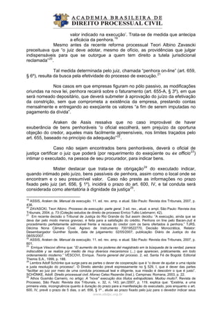 valor indicado na execução’. Trata-se de medida que antecipa
a eficácia da penhora.19
Mesmo antes da recente reforma processual Teori Albino Zavascki
preceituava que “o juiz deve adotar, mesmo de ofício, as providências que julgar
indispensáveis para que se outorgue a quem tem direito a tutela jurisdicional
reclamada”20
.
Tal medida determinada pelo juiz, chamada “penhora on-line” (art. 659,
§ 6º), resulta da busca pela efetividade do processo de execução.21
Nos casos em que empresas figuram no pólo passivo, as modificações
oriundas na nova lei, penhora recairá sobre o faturamento (art. 655-A, § 3º), em que
será nomeado depositário, que deverá submeter à aprovação do juízo da efetivação
da constrição, sem que comprometa a existência da empresa, prestando contas
mensalmente e entregando ao exeqüente os valores “a fim de serem imputadas no
pagamento da dívida”.
Araken de Assis ressalva que no caso improvável de haver
exuberância de bens penhoráveis “o oficial escolherá, sem prejuízo da oportuna
objeção do credor, aqueles mais facilmente apreensíveis, nos limites traçados pelo
art. 655, baseado no princípio da adequação”22
.
Caso não sejam encontrados bens penhoráveis, deverá o oficial de
justiça certificar o juiz que poderá (por requerimento do exeqüente ou ex officio23
)
intimar o executado, na pessoa de seu procurador, para indicar bens.
Mister destacar que trata-se de obrigação24
do executado indicar,
quando intimado pelo juízo, bens passíveis de penhora, assim como o local onde se
encontram e o seu presumível valor. Caso não preste as informações no prazo
fixado pelo juiz (art. 656, § 1º), incidirá o prazo do art. 600, IV, e tal conduta será
considerada como atentatória à dignidade da justiça25
.
www.abdpc.org.br 
19
ASSIS, Araken de. Manual da execução. 11. ed. rev. amp. e atual. São Paulo: Revista dos Tribunais, 2007, p.
436.
20
ZAVASCKI, Teori Albino. Processo de execução: parte geral. 3 ed. rev., atual. e ampl. São Paulo: Revista dos
Tribunais, 2004. p. 73 (Coleção estudos de direito de processo Enrico Tullio Liebmann; 42).
21
Em recente decisão o Tribunal de Justiça do Rio Grande do Sul assim decidiu: “A execução, ainda que se
deva dar pelo modo menos gravoso, é feita para a satisfação do crédito. Penhora on line pelo Bacen-Jud é
procedimento perfeitamente admissível frente a recusa do credor com os bens ofertados à penhora.” TJRS,
Décima Nona Câmara Cível. Agravo de Instrumento 70019522770, Decisão Monocrática, Relator:
Desembargador Guinther Spode, data de julgamento: 02/05/2007, publicação: Diário de Justiça do dia
08/05/2007.
22
ASSIS, Araken de. Manual da execução. 11. ed. rev. amp. e atual. São Paulo: Revista dos Tribunais, 2007, p.
601.
23
Enrique Véscovi afirma que: “El aumento de los poderes del magistrado em la búsqueda de la verdad, parece
indiscutible y se realiza por medio de muy diversos mecanismos (...) que aparecen, práticamente, em todo
ordenamiento moderno.” VÉSCOVI, Enrique. Teoría general del proceso. 2. ed. Santa Fé de Bogotá: Editorial
Themis S.A., 1999, p. 188.
24
Lembra Adolf Schönke que surge para as partes o dever de cooperação que é “o dever de ajudar a uma rápida
e justa resolução do processo”. O Direito alemão prevê expressamente no § 529, I, que é dever das partes
“facilitar ao juiz por meio de uma conduta processual leal e diligente, sua missão é descobrir o que é justo”.
SCHÖNKE, Adolf. Direito processual civil. Afonso Celso Rezende (trad.). Campinas: Romana, 2003, p. 22.
25
Athos Gusmão Carneiro, no artigo: A "nova" execução dos títulos extrajudiciais. Mudou muito?. Revista de
Processo, São Paulo: Revista dos Tribunais, v. 32, n. 143, jan./2007, p. 119, explica que: “Existiria, a uma
primeira vista, incongruência quanto à duração do prazo para a manifestação do executado, pois enquanto o art.
600, IV, prevê o prazo de 5 dias, o art. 656, § 1º , alude ao prazo fixado pelo juiz para o devedor indicar seus
 