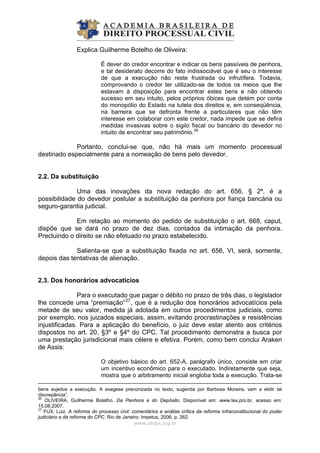Explica Guilherme Botelho de Oliveira:
É dever do credor encontrar e indicar os bens passíveis de penhora,
e tal desiderato decorre do fato indissociável que é seu o interesse
de que a execução não reste frustrada ou infrutífera. Todavia,
comprovando o credor ter utilizado-se de todos os meios que lhe
estavam à disposição para encontrar estes bens e não obtendo
sucesso em seu intuito, pelos próprios óbices que detém por conta
do monopólio do Estado na tutela dos direitos e, em conseqüência,
na barreira que se defronta frente a particulares que não têm
interesse em colaborar com este credor, nada impede que se defira
medidas invasivas sobre o sigilo fiscal ou bancário do devedor no
intuito de encontrar seu patrimônio.26
Portanto, conclui-se que, não há mais um momento processual
destinado especialmente para a nomeação de bens pelo devedor.
2.2. Da substituição
Uma das inovações da nova redação do art. 656, § 2º, é a
possibilidade do devedor postular a substituição da penhora por fiança bancária ou
seguro-garantia judicial.
Em relação ao momento do pedido de substituição o art. 668, caput,
dispõe que se dará no prazo de dez dias, contados da intimação da penhora.
Precluindo o direito se não efetuado no prazo estabelecido.
Salienta-se que a substituição fixada no art. 656, VI, será, somente,
depois das tentativas de alienação.
2.3. Dos honorários advocatícios
Para o executado que pagar o débito no prazo de três dias, o legislador
lhe concede uma “premiação”27
, que é a redução dos honorários advocatícios pela
metade de seu valor, medida já adotada em outros procedimentos judiciais, como
por exemplo, nos juizados especiais, assim, evitando procrastinações e resistências
injustificadas. Para a aplicação do benefício, o juiz deve estar atento aos critérios
dispostos no art. 20, §3º e §4º do CPC. Tal procedimento demonstra a busca por
uma prestação jurisdicional mais célere e efetiva. Porém, como bem conclui Araken
de Assis:
www.abdpc.org.br 
O objetivo básico do art. 652-A, parágrafo único, consiste em criar
um incentivo econômico para o executado. Indiretamente que seja,
mostra que o arbitramento inicial engloba toda a execução. Trata-se
bens sujeitos a execução. A exegese preconizada no texto, sugerida por Barbosa Moreira, vem a elidir tal
discrepância”.
26
OLIVEIRA, Guilherme Botelho. Da Penhora e do Depósito. Disponível em: www.tex.pro.br, acesso em:
15.08.2007.
27
FUX, Luiz. A reforma do processo civil: comentários e análise crítica da reforma infraconstitucional do poder
judiciário e da reforma do CPC. Rio de Janeiro: Impetus, 2006, p. 262.
 