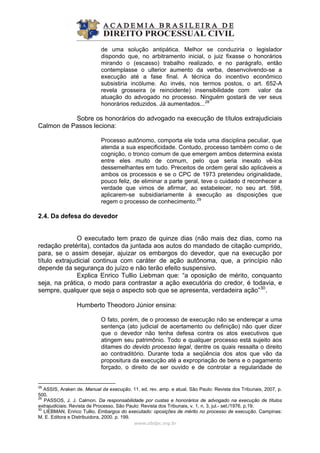 de uma solução antipática. Melhor se conduziria o legislador
dispondo que, no arbitramento inicial, o juiz fixasse o honorários
mirando o (escasso) trabalho realizado, e no parágrafo, então
contemplasse o ulterior aumento da verba, desenvolvendo-se a
execução até a fase final. A técnica do incentivo econômico
subsistiria incólume. Ao invés, nos termos postos, o art. 652-A
revela grosseira (e reincidente) insensibilidade com valor da
atuação do advogado no processo. Ninguém gostará de ver seus
honorários reduzidos. Já aumentados...28
Sobre os honorários do advogado na execução de títulos extrajudiciais
Calmon de Passos leciona:
Processo autônomo, comporta ele toda uma disciplina peculiar, que
atenda a sua especificidade. Contudo, processo também como o de
cognição, o tronco comum de que emergem ambos determina exista
entre eles muito de comum, pelo que seria inexato vê-los
dessemelhantes em tudo. Preceitos de ordem geral são aplicáveis a
ambos os processos e se o CPC de 1973 pretendeu originalidade,
pouco feliz, de eliminar a parte geral, teve o cuidado d reconhecer a
verdade que vimos de afirmar, ao estabelecer, no seu art. 598,
aplicarem-se subsidiariamente à execução as disposições que
regem o processo de conhecimento.29
2.4. Da defesa do devedor
O executado tem prazo de quinze dias (não mais dez dias, como na
redação pretérita), contados da juntada aos autos do mandado de citação cumprido,
para, se o assim desejar, ajuizar os embargos do devedor, que na execução por
título extrajudicial continua com caráter de ação autônoma, que, a princípio não
depende da segurança do juízo e não terão efeito suspensivo.
Explica Enrico Tullio Liebman que: “a oposição de mérito, conquanto
seja, na prática, o modo para contrastar a ação executória do credor, é todavia, e
sempre, qualquer que seja o aspecto sob que se apresenta, verdadeira ação”30
.
Humberto Theodoro Júnior ensina:
O fato, porém, de o processo de execução não se endereçar a uma
sentença (ato judicial de acertamento ou definição) não quer dizer
que o devedor não tenha defesa contra os atos executivos que
atingem seu patrimônio. Todo e qualquer processo está sujeito aos
ditames do devido processo legal, dentre os quais ressalta o direito
ao contraditório. Durante toda a seqüência dos atos que vão da
propositura da execução até a expropriação de bens e o pagamento
forçado, o direito de ser ouvido e de controlar a regularidade de
www.abdpc.org.br 
28
ASSIS, Araken de. Manual da execução. 11. ed. rev. amp. e atual. São Paulo: Revista dos Tribunais, 2007, p.
500.
29
PASSOS, J. J. Calmon. Da responsabilidade por custas e honorários de advogado na execução de títulos
extrajudiciais. Revista de Processo, São Paulo: Revista dos Tribunais, v. 1, n. 3, jul.- set./1976, p.19.
30
LIEBMAN, Enrico Tullio. Embargos do executado: oposições de mérito no processo de execução. Campinas:
M. E. Editora e Distribuidora, 2000. p. 199.
 