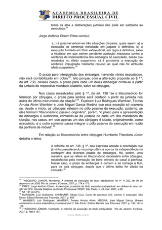 todos os atos e deliberações judiciais não pode ser subtraído ao
executado.31
Jorge Antônio Cheim Pires conclui:
(...) é possível extrair-se três situações díspares, quais sejam: a) a
execução de sentença transitada em julgado é definitiva; b) a
execução fundada em título extrajudicial, em regra é definitiva, salvo
a hipótese em que estiver pendente apelação interposta contra a
sentença de improcedência dos embargos do executado, desde que
recebidos no efeito suspensivo; c) é provisória a execução de
sentença impugnada mediante recurso ao qual não foi atribuído
efeito suspensivo.32
www.abdpc.org.br 
s.
O prazo para interposição dos embargos, havendo vários executados,
não será contabilizado em dobro33
. Isto porque, com a alteração proposta ao § 1º,
do art. 738, nesses casos, o prazo para cada um deles embargar conta-se a partir
da juntada do respectivo mandado citatório, salvo se cônjuge
Nos casos ressalvados pelo § 1º, do art. 738 “se o litisconsórcio for
formado por cônjuges, o prazo para ambos será contado a partir da juntada nos
autos do último instrumento de citação”34
. Explicam Luiz Rodrigues Wambier, Teresa
Arruda Alvim Wambier e José Miguel Garcia Medina que esta exceção só ocorrerá
se, desde o início, os cônjuges estejam no pólo passivo da execução, portanto, se
eles formam “litisconsórcio passivo originário”, porém, “o prazo para a apresentação
de embargos é autônomo, contando-se da juntada de cada um dos mandados de
citação, nos casos, em que apenas um dos cônjuges é citado, originalmente, como
executado, e o outro somente passa integrar o pólo passivo da execução em razão
da penhora de imóvel”.35
Em relação ao litisconsórcio entre cônjuges Humberto Theodoro Júnior
detalha o tema:
A reforma do art. 738, § 1º, deu expressa adesão à orientação que
já vinha prevalecendo na jurisprudência acerca da independência na
contagem dos diversos prazos de embargos. Há, porém, uma
ressalva, que se refere ao litisconsórcio necessário entre cônjuges,
estabelecido pela nomeação de bens imóveis do casal à penhora.
Nesse caso, o prazo de embargos é comum e só começa a fluir,
para os dois cônjuges, depois que o último deles for citado ou
intimado.36
31
THEODORO JÚNIOR, Humberto. A reforma da execução do título extrajudicial: lei nº 11.382, de 06 de
dezembro de 2006. Rio de Janeiro: Forense, 2007, p. 174 e 175.
32
PIRES, Jorge Antônio Cheim. A execução provisória de título executivo extrajudicial: em defesa do novo art.
587 do CPC. Revista Dialética de Direito Processual: RDDP, São Paulo, n. 48, mar. 2007, p.48.
33
Art. 191 do CPC.
34
MARINONI, Luiz Guilherme. ARENHART, Sérgio Cruz. Curso de processo civil, volume 3: execução. São
Paulo: Editora Revista dos Tribunais, 2007. p. 448.
35
WAMBIER, Luiz Rodrigues; WAMBIER, Teresa Arruda Alvim; MEDINA, José Miguel Garcia. Breves
comentários à nova sistemática processual civil 3. São Paulo: Editora Revista dos Tribunais, 2007. p. 196, 197 e
198.
36
THEODORO JÚNIOR, Humberto. A reforma da execução do título extrajudicial. Rio de Janeiro: Forense,
2007. p. 186 e 187.
 