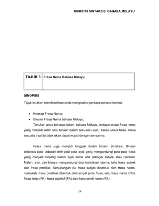 BMM3110 SINTAKSIS BAHASA MELAYU 
TAJUK 3 Frasa Nama Bahasa Melayu 
SINOPSIS 
Tajuk ini akan membolehkan anda mengetahui perkara-perkara berikut: 
· Konsep Frasa Nama; 
· Binaan Frasa Nama bahasa Melayu; 
Tahukah anda bahawa dalam bahasa Melayu, terdapat unsur frasa nama 
yang menjadi salah satu binaan dalam satu-satu ayat. Tanpa unsur frasa, maka 
sesuatu ayat itu tidak akan dapat wujud dengan sempurna. 
Frasa nama juga menjadi tonggak dalam binaan sintaksis. Binaan 
sintaksis pula didasari oleh pola-pola ayat yang mengandungi pola-pola frasa 
yang menjadi tunjang dalam ayat sama ada sebagai subjek atau predikat. 
Malah, ayat dan klausa mengandungi dua konstituen utama, iaitu frasa subjek 
dan frasa predikat. Sehubungan itu, frasa subjek dibentuk oleh frasa nama, 
manakala frasa predikat dibentuk oleh empat jenis frasa, iaitu frasa nama (FN), 
frasa kerja (FK), frasa adjektif (FA) dan frasa sendi nama (FS). 
14 
 