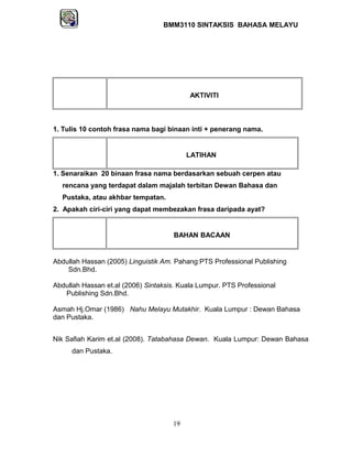BMM3110 SINTAKSIS BAHASA MELAYU 
AKTIVITI 
1. Tulis 10 contoh frasa nama bagi binaan inti + penerang nama. 
LATIHAN 
1. Senaraikan 20 binaan frasa nama berdasarkan sebuah cerpen atau 
rencana yang terdapat dalam majalah terbitan Dewan Bahasa dan 
Pustaka, atau akhbar tempatan. 
2. Apakah ciri-ciri yang dapat membezakan frasa daripada ayat? 
BAHAN BACAAN 
Abdullah Hassan (2005) Linguistik Am. Pahang:PTS Professional Publishing 
Sdn.Bhd. 
Abdullah Hassan et.al (2006) Sintaksis. Kuala Lumpur. PTS Professional 
Publishing Sdn.Bhd. 
Asmah Hj.Omar (1986) Nahu Melayu Mutakhir. Kuala Lumpur : Dewan Bahasa 
dan Pustaka. 
Nik Safiah Karim et.al (2008). Tatabahasa Dewan. Kuala Lumpur: Dewan Bahasa 
dan Pustaka. 
19 
 