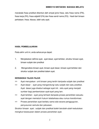 BMM3110 SINTAKSIS BAHASA MELAYU 
manakala frasa predikat dibentuk oleh empat jenis frasa, iaitu frasa nama (FN), 
frasa kerja (FK), frasa adjektif (FA) dan frasa sendi nama (FS). Hasil dari binaan 
perkataan, frasa. klausa, ialah satu ayat. 
HASIL PEMBELAJARAN 
Pada akhir unit ini, anda seharusnya dapat: 
1. Menjelaskan definisi ayat, ayat dasar, ayat terbitan, struktur binaan ayat, 
binaan subjek dan predikat 
2. Menganalisis binaan ayat, binaan ayat dasar, binaan ayat terbitan dan 
struktur subjek dan predikat dalam ayat. 
KERANGKA TAJUK-TAJUK 
=> Ayat merupakan unit binaan yang terdiri daripada subjek dan predikat 
=> Ayat dasar : ayat yang mengandungi satu subjek dan satu predikat. 
Ayat dasar juga disebut sebagai ayat inti , iaitu ayat yang menjadi 
sumber bagi pembentukan ayat-ayat yang lain. 
=> Ayat terbitan : ayat yang terhasil daripada proses penerbitan sesuatu 
ayat dengan mematuhi hukum tatabahasa atau rumus transformasi. 
=> Proses penerbitan ayat berlaku sama ada secara pengguguran, 
penyusunan semula dan peluasan. 
Struktur binaan ayat : subjek dan predikat boleh berubah-ubah kedudukan 
mengikut kesesuaian dalam proses penerbitan ayat. 
2 
 