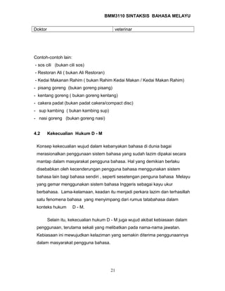 BMM3110 SINTAKSIS BAHASA MELAYU 
Doktor veterinar 
Contoh-contoh lain: 
- sos cili (bukan cili sos) 
- Restoran Ali ( bukan Ali Restoran) 
- Kedai Makanan Rahim ( bukan Rahim Kedai Makan / Kedai Makan Rahim) 
- pisang goreng (bukan goreng pisang) 
- kentang goreng ( bukan goreng kentang) 
- cakera padat (bukan padat cakera/compact disc) 
- sup kambing ( bukan kambing sup) 
- nasi goreng (bukan goreng nasi) 
4.2 Kekecualian Hukum D - M 
Konsep kekecualian wujud dalam kebanyakan bahasa di dunia bagai 
merasionalkan penggunaan sistem bahasa yang sudah lazim dipakai secara 
mantap dalam masyarakat pengguna bahasa. Hal yang demikian berlaku 
disebabkan oleh kecenderungan pengguna bahasa menggunakan sistem 
bahasa lain bagi bahasa sendiri , seperti sesetengan penguna bahasa Melayu 
yang gemar menggunakan sistem bahasa Inggeris sebagai kayu ukur 
berbahasa. Lama-kelamaan, keadan itu menjadi perkara lazim dan terhasillah 
satu fenomena bahasa yang menyimpang dari rumus tatabahasa dalam 
konteks hukum D - M. 
Selain itu, kekecualian hukum D - M juga wujud akibat kebiasaan dalam 
penggunaan, terutama sekali yang melibatkan pada nama-nama jawatan. 
Kebiasaan ini mewujudkan kelaziman yang semakin diterima penggunaannya 
dalam masyarakat pengguna bahasa. 
21 
 