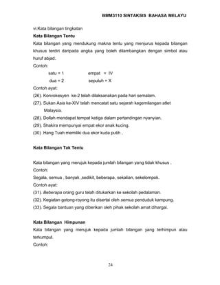 BMM3110 SINTAKSIS BAHASA MELAYU 
vi.Kata bilangan tingkatan 
Kata Bilangan Tentu 
Kata bilangan yang mendukung makna tentu yang menjurus kepada bilangan 
khusus terdiri daripada angka yang boleh dilambangkan dengan simbol atau 
huruf abjad. 
Contoh: 
satu = 1 empat = IV 
dua = 2 sepuluh = X 
Contoh ayat: 
(26). Konvokesyen ke-2 telah dilaksanakan pada hari semalam. 
(27). Sukan Asia ke-XIV telah mencatat satu sejarah kegemilangan atlet 
Malaysia. 
(28). Dollah mendapat tempat ketiga dalam pertandingan nyanyian. 
(29). Shakira mempunyai empat ekor anak kucing. 
(30) Hang Tuah memiliki dua ekor kuda putih . 
Kata Bilangan Tak Tentu 
Kata bilangan yang merujuk kepada jumlah bilangan yang tidak khusus . 
Contoh: 
Segala, semua , banyak ,sedikit, beberapa, sekalian, sekelompok. 
Contoh ayat: 
(31). Beberapa orang guru telah ditukarkan ke sekolah pedalaman. 
(32). Kegiatan gotong-royong itu disertai oleh semua penduduk kampung. 
(33). Segala bantuan yang diberikan oleh pihak sekolah amat dihargai. 
Kata Bilangan Himpunan 
Kata bilangan yang merujuk kepada jumlah bilangan yang terhimpun atau 
terkumpul. 
Contoh: 
24 
 