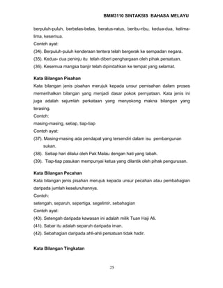 BMM3110 SINTAKSIS BAHASA MELAYU 
berpuluh-puluh, berbelas-belas, beratus-ratus, beribu-ribu, kedua-dua, kelima-lima, 
kesemua. 
Contoh ayat: 
(34). Berpuluh-puluh kenderaan tentera telah bergerak ke sempadan negara. 
(35). Kedua- dua peninju itu telah diberi penghargaan oleh pihak persatuan. 
(36). Kesemua mangsa banjir telah dipindahkan ke tempat yang selamat. 
Kata Bilangan Pisahan 
Kata bilangan jenis pisahan merujuk kepada unsur pemisahan dalam proses 
memerihalkan bilangan yang menjadi dasar pokok pernyataan. Kata jenis ini 
juga adalah sejumlah perkataan yang menyokong makna bilangan yang 
terasing. 
Contoh: 
masing-masing, setiap, tiap-tiap 
Contoh ayat: 
(37). Masing-masing ada pendapat yang tersendiri dalam isu pembangunan 
sukan. 
(38). Setiap hari dilalui oleh Pak Malau dengan hati yang tabah. 
(39). Tiap-tiap pasukan mempunyai ketua yang dilantik oleh pihak pengurusan. 
Kata Bilangan Pecahan 
Kata bilangan jenis pisahan merujuk kepada unsur pecahan atau pembahagian 
daripada jumlah keseluruhannya. 
Contoh: 
setengah, separuh, sepertiga, segelintir, sebahagian 
Contoh ayat: 
(40). Setengah daripada kawasan ini adalah milik Tuan Haji Ali. 
(41). Sabar itu adalah separuh daripada iman. 
(42). Sebahagian daripada ahli-ahli persatuan tidak hadir. 
Kata Bilangan Tingkatan 
25 
 
