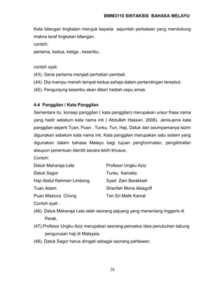 BMM3110 SINTAKSIS BAHASA MELAYU 
Kata bilangan tingkatan merujuk kepada sejumlah perkataan yang mendukung 
makna taraf tingkatan bilangan. 
contoh: 
pertama, kedua, ketiga , keseribu. 
contoh ayat: 
(43). Gerai pertama menjadi perhatian pembeli. 
(44). Dia mampu meraih tempat kedua sahaja dalam pertandingan tersebut. 
(45). Pengunjung keseribu akan diberi hadiah cepu emas. 
4.4 Panggilan / Kata Panggilan 
Sementara itu, konsep panggilan ( kata panggilan) merupakan unsur frasa nama 
yang hadir sebelum kata nama inti ( Abdullah Hassan, 2008). Jenis-jenis kata 
panggilan seperti Tuan, Puan , Tunku, Tun, Haji, Datuk dan seumpamanya lazim 
digunakan sebelum kata nama inti. Kata panggilan merupakan satu sistem yang 
digunakan dalam bahasa Melayu bagi tujuan penghormatan, pengiktirafan 
ataupun penentuan identiti secara lebih khusus. 
Contoh: 
Datuk Maharaja Lela Profesor Ungku Aziz 
Datuk Sagor Tunku Kamalia 
Haji Abdul Rahman Limbong Syed Zain Barakbah 
Tuan Adam Sharifah Mona Alsagoff 
Puan Mastura Chong Tan Sri Malik Kamal 
Contoh ayat : 
(46). Datuk Maharaja Lela ialah seorang pejuang yang menentang Inggeris di 
Perak. 
(47).Profesor Ungku Aziz merupakan seorang pencetus idea penubuhan tabung 
pengurusan haji di Malaysia. 
(48). Datuk Sagor harus diingati sebagai seorang pahlawan. 
26 
 