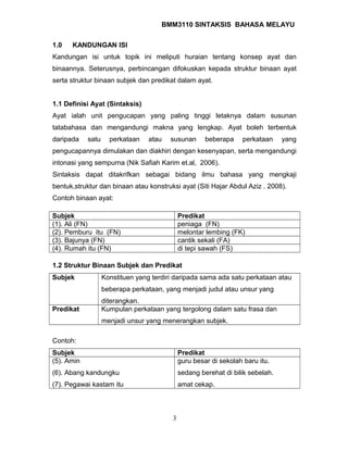 BMM3110 SINTAKSIS BAHASA MELAYU 
1.0 KANDUNGAN ISI 
Kandungan isi untuk topik ini meliputi huraian tentang konsep ayat dan 
binaannya. Seterusnya, perbincangan difokuskan kepada struktur binaan ayat 
serta struktur binaan subjek dan predikat dalam ayat. 
1.1 Definisi Ayat (Sintaksis) 
Ayat ialah unit pengucapan yang paling tinggi letaknya dalam susunan 
tatabahasa dan mengandungi makna yang lengkap. Ayat boleh terbentuk 
daripada satu perkataan atau susunan beberapa perkataan yang 
pengucapannya dimulakan dan diakhiri dengan kesenyapan, serta mengandungi 
intonasi yang sempurna (Nik Safiah Karim et.al, 2006). 
Sintaksis dapat ditakrifkan sebagai bidang ilmu bahasa yang mengkaji 
bentuk,struktur dan binaan atau konstruksi ayat (Siti Hajar Abdul Aziz . 2008). 
Contoh binaan ayat: 
Subjek Predikat 
(1). Ali (FN) peniaga (FN) 
(2). Pemburu itu (FN) melontar lembing (FK) 
(3). Bajunya (FN) cantik sekali (FA) 
(4). Rumah itu (FN) di tepi sawah (FS) 
1.2 Struktur Binaan Subjek dan Predikat 
Subjek Konstituen yang terdiri daripada sama ada satu perkataan atau 
beberapa perkataan, yang menjadi judul atau unsur yang 
diterangkan. 
Predikat Kumpulan perkataan yang tergolong dalam satu frasa dan 
menjadi unsur yang menerangkan subjek. 
Contoh: 
Subjek Predikat 
(5). Amin 
(6). Abang kandungku 
(7). Pegawai kastam itu 
guru besar di sekolah baru itu. 
sedang berehat di bilik sebelah. 
amat cekap. 
3 
 