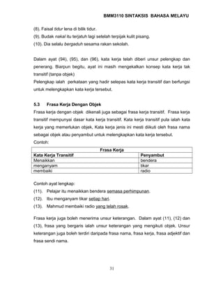 BMM3110 SINTAKSIS BAHASA MELAYU 
(8). Faisal tidur lena di bilik tidur. 
(9). Budak nakal itu terjatuh lagi setelah terpijak kulit pisang. 
(10). Dia selalu bergaduh sesama rakan sekolah. 
Dalam ayat (94), (95), dan (96), kata kerja telah diberi unsur pelengkap dan 
penerang. Biarpun begitu, ayat ini masih mengekalkan konsep kata kerja tak 
transitif (tanpa objek) 
Pelengkap ialah perkataan yang hadir selepas kata kerja transitif dan berfungsi 
untuk melengkapkan kata kerja tersebut. 
5.3 Frasa Kerja Dengan Objek 
Frasa kerja dengan objek dikenali juga sebagai frasa kerja transitif. Frasa kerja 
transitif mempunyai dasar kata kerja transitif. Kata kerja transitif pula ialah kata 
kerja yang memerlukan objek, Kata kerja jenis ini mesti diikuti oleh frasa nama 
sebagai objek atau penyambut untuk melengkapkan kata kerja tersebut. 
Contoh: 
Frasa Kerja 
Kata Kerja Transitif Penyambut 
Menaikkan bendera 
menganyam tikar 
membaiki radio 
Contoh ayat lengkap: 
(11). Pelajar itu menaikkan bendera semasa perhimpunan. 
(12). Ibu menganyam tikar setiap hari. 
(13). Mahmud membaiki radio yang telah rosak. 
Frasa kerja juga boleh menerima unsur keterangan. Dalam ayat (11), (12) dan 
(13), frasa yang bergaris ialah unsur keterangan yang mengikuti objek. Unsur 
keterangan juga boleh terdiri daripada frasa nama, frasa kerja, frasa adjektif dan 
frasa sendi nama. 
31 
 