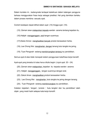 BMM3110 SINTAKSIS BAHASA MELAYU 
Dalam konteks ini , kadang-kala terdapat kekeliruan dalam kalangan pengguna 
bahasa menggunakan frasa kerja sebagai predikat. Hal yang demikian berlaku 
dalam proses membina sesuatu ayat. 
Contoh kesilapan dapat dilihat dalam ayat (15) hingga ayat (19). 
(15). Zamani akan melaporkan kepada warden asrama tentang kejadian itu. 
(16).Halijah menggenggam erat tangan suaminya. 
(17).Datuk Amran menghasilkan banyak produk berasaskan herba. 
(18). Lee Chong Wei menghantar dengan tenang bulu tangkis ke jaring. 
(19). Tuan Pengarah sedang membincangkan tentang isu pendidikan. 
Semua ayat di atas tidak menepati sistem penggunaan kata/frasa kerja transitif. 
Ayat-ayat yang tersebut di atas harus ditulis begini: (rujuk ayat 20 – 24) 
(20). Zamani akan melaporkan kejadian itu kepada warden asrama 
(21). Halijah menggenggam tangan suaminya dengan erat. 
(22). Datuk Aman menghasilkan produk berasaskan herba. 
(23). Lee Chong Wei menghantar bulu tangkis ke jaring dengan tenang. 
(24). Tuan Pengarah sedang membincangkan isu pendidikan. 
Catatan: kejadian’, ‘tangan’, ‘produk ’, ‘bulu tangkis’ dan ‘isu pendidikan’ ialah 
objek yang mesti hadir selepas kata kerja transitif. 
32 
 