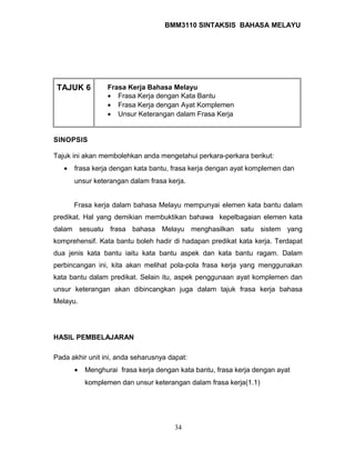BMM3110 SINTAKSIS BAHASA MELAYU 
TAJUK 6 Frasa Kerja Bahasa Melayu 
· Frasa Kerja dengan Kata Bantu 
· Frasa Kerja dengan Ayat Komplemen 
· Unsur Keterangan dalam Frasa Kerja 
SINOPSIS 
Tajuk ini akan membolehkan anda mengetahui perkara-perkara berikut: 
· frasa kerja dengan kata bantu, frasa kerja dengan ayat komplemen dan 
unsur keterangan dalam frasa kerja. 
Frasa kerja dalam bahasa Melayu mempunyai elemen kata bantu dalam 
predikat. Hal yang demikian membuktikan bahawa kepelbagaian elemen kata 
dalam sesuatu frasa bahasa Melayu menghasilkan satu sistem yang 
komprehensif. Kata bantu boleh hadir di hadapan predikat kata kerja. Terdapat 
dua jenis kata bantu iaitu kata bantu aspek dan kata bantu ragam. Dalam 
perbincangan ini, kita akan melihat pola-pola frasa kerja yang menggunakan 
kata bantu dalam predikat. Selain itu, aspek penggunaan ayat komplemen dan 
unsur keterangan akan dibincangkan juga dalam tajuk frasa kerja bahasa 
Melayu. 
HASIL PEMBELAJARAN 
Pada akhir unit ini, anda seharusnya dapat: 
· Menghurai frasa kerja dengan kata bantu, frasa kerja dengan ayat 
komplemen dan unsur keterangan dalam frasa kerja(1.1) 
34 
 
