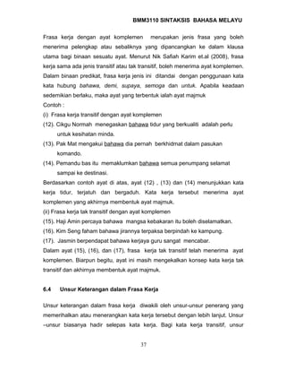 BMM3110 SINTAKSIS BAHASA MELAYU 
Frasa kerja dengan ayat komplemen merupakan jenis frasa yang boleh 
menerima pelengkap atau sebaliknya yang dipancangkan ke dalam klausa 
utama bagi binaan sesuatu ayat. Menurut Nik Safiah Karim et.al (2008), frasa 
kerja sama ada jenis transitif atau tak transitif, boleh menerima ayat komplemen. 
Dalam binaan predikat, frasa kerja jenis ini ditandai dengan penggunaan kata 
kata hubung bahawa, demi, supaya, semoga dan untuk. Apabila keadaan 
sedemikian berlaku, maka ayat yang terbentuk ialah ayat majmuk 
Contoh : 
(i) Frasa kerja transitif dengan ayat komplemen 
(12). Cikgu Normah menegaskan bahawa tidur yang berkualiti adalah perlu 
untuk kesihatan minda. 
(13). Pak Mat mengakui bahawa dia pernah berkhidmat dalam pasukan 
komando. 
(14). Pemandu bas itu memaklumkan bahawa semua penumpang selamat 
sampai ke destinasi. 
Berdasarkan contoh ayat di atas, ayat (12) , (13) dan (14) menunjukkan kata 
kerja tidur, terjatuh dan bergaduh. Kata kerja tersebut menerima ayat 
komplemen yang akhirnya membentuk ayat majmuk. 
(ii) Frasa kerja tak transitif dengan ayat komplemen 
(15). Haji Amin percaya bahawa mangsa kebakaran itu boleh diselamatkan. 
(16). Kim Seng faham bahawa jirannya terpaksa berpindah ke kampung. 
(17). Jasmin berpendapat bahawa kerjaya guru sangat mencabar. 
Dalam ayat (15), (16), dan (17), frasa kerja tak transitif telah menerima ayat 
komplemen. Biarpun begitu, ayat ini masih mengekalkan konsep kata kerja tak 
transitif dan akhirnya membentuk ayat majmuk. 
6.4 Unsur Keterangan dalam Frasa Kerja 
Unsur keterangan dalam frasa kerja diwakili oleh unsur-unsur penerang yang 
memerihalkan atau menerangkan kata kerja tersebut dengan lebih lanjut. Unsur 
–unsur biasanya hadir selepas kata kerja. Bagi kata kerja transitif, unsur 
37 
 