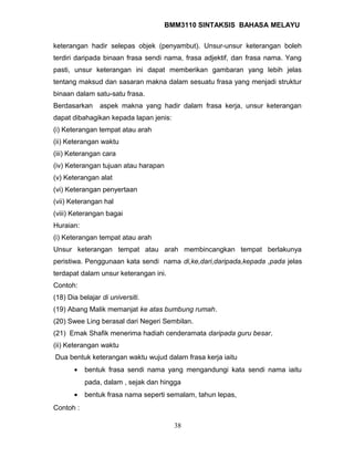 BMM3110 SINTAKSIS BAHASA MELAYU 
keterangan hadir selepas objek (penyambut). Unsur-unsur keterangan boleh 
terdiri daripada binaan frasa sendi nama, frasa adjektif, dan frasa nama. Yang 
pasti, unsur keterangan ini dapat memberikan gambaran yang lebih jelas 
tentang maksud dan sasaran makna dalam sesuatu frasa yang menjadi struktur 
binaan dalam satu-satu frasa. 
Berdasarkan aspek makna yang hadir dalam frasa kerja, unsur keterangan 
dapat dibahagikan kepada lapan jenis: 
(i) Keterangan tempat atau arah 
(ii) Keterangan waktu 
(iii) Keterangan cara 
(iv) Keterangan tujuan atau harapan 
(v) Keterangan alat 
(vi) Keterangan penyertaan 
(vii) Keterangan hal 
(viii) Keterangan bagai 
Huraian: 
(i) Keterangan tempat atau arah 
Unsur keterangan tempat atau arah membincangkan tempat berlakunya 
peristiwa. Penggunaan kata sendi nama di,ke,dari,daripada,kepada ,pada jelas 
terdapat dalam unsur keterangan ini. 
Contoh: 
(18) Dia belajar di universiti. 
(19) Abang Malik memanjat ke atas bumbung rumah. 
(20) Swee Ling berasal dari Negeri Sembilan. 
(21) Emak Shafik menerima hadiah cenderamata daripada guru besar. 
(ii) Keterangan waktu 
Dua bentuk keterangan waktu wujud dalam frasa kerja iaitu 
· bentuk frasa sendi nama yang mengandungi kata sendi nama iaitu 
pada, dalam , sejak dan hingga 
· bentuk frasa nama seperti semalam, tahun lepas, 
Contoh : 
38 
 