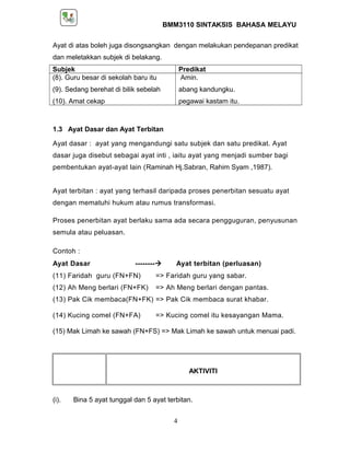 BMM3110 SINTAKSIS BAHASA MELAYU 
Ayat di atas boleh juga disongsangkan dengan melakukan pendepanan predikat 
dan meletakkan subjek di belakang. 
Subjek Predikat 
(8). Guru besar di sekolah baru itu 
Amin. 
(9). Sedang berehat di bilik sebelah 
abang kandungku. 
(10). Amat cekap 
pegawai kastam itu. 
1.3 Ayat Dasar dan Ayat Terbitan 
Ayat dasar : ayat yang mengandungi satu subjek dan satu predikat. Ayat 
dasar juga disebut sebagai ayat inti , iaitu ayat yang menjadi sumber bagi 
pembentukan ayat-ayat lain (Raminah Hj.Sabran, Rahim Syam ,1987). 
Ayat terbitan : ayat yang terhasil daripada proses penerbitan sesuatu ayat 
dengan mematuhi hukum atau rumus transformasi. 
Proses penerbitan ayat berlaku sama ada secara pengguguran, penyusunan 
semula atau peluasan. 
Contoh : 
Ayat Dasar -------- Ayat terbitan (perluasan) 
(11) Faridah guru (FN+FN) => Faridah guru yang sabar. 
(12) Ah Meng berlari (FN+FK) => Ah Meng berlari dengan pantas. 
(13) Pak Cik membaca(FN+FK) => Pak Cik membaca surat khabar. 
(14) Kucing comel (FN+FA) => Kucing comel itu kesayangan Mama. 
(15) Mak Limah ke sawah (FN+FS) => Mak Limah ke sawah untuk menuai padi. 
AKTIVITI 
(i). Bina 5 ayat tunggal dan 5 ayat terbitan. 
4 
 