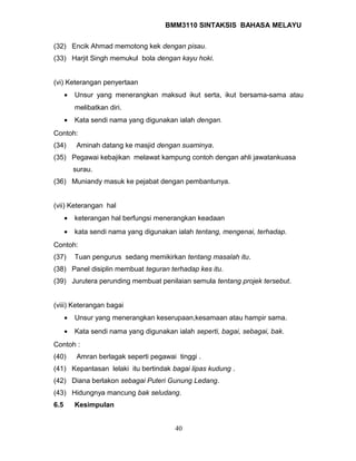 BMM3110 SINTAKSIS BAHASA MELAYU 
(32) Encik Ahmad memotong kek dengan pisau. 
(33) Harjit Singh memukul bola dengan kayu hoki. 
(vi) Keterangan penyertaan 
· Unsur yang menerangkan maksud ikut serta, ikut bersama-sama atau 
melibatkan diri. 
· Kata sendi nama yang digunakan ialah dengan. 
Contoh: 
(34) Aminah datang ke masjid dengan suaminya. 
(35) Pegawai kebajikan melawat kampung contoh dengan ahli jawatankuasa 
surau. 
(36) Muniandy masuk ke pejabat dengan pembantunya. 
(vii) Keterangan hal 
· keterangan hal berfungsi menerangkan keadaan 
· kata sendi nama yang digunakan ialah tentang, mengenai, terhadap. 
Contoh: 
(37) Tuan pengurus sedang memikirkan tentang masalah itu. 
(38) Panel disiplin membuat teguran terhadap kes itu. 
(39) Jurutera perunding membuat penilaian semula tentang projek tersebut. 
(viii) Keterangan bagai 
· Unsur yang menerangkan keserupaan,kesamaan atau hampir sama. 
· Kata sendi nama yang digunakan ialah seperti, bagai, sebagai, bak. 
Contoh : 
(40) Amran berlagak seperti pegawai tinggi . 
(41) Kepantasan lelaki itu bertindak bagai lipas kudung . 
(42) Diana berlakon sebagai Puteri Gunung Ledang. 
(43) Hidungnya mancung bak seludang. 
6.5 Kesimpulan 
40 
 
