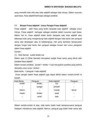 BMM3110 SINTAKSIS BAHASA MELAYU 
yang mewakili kata sifat atau kata adjektif sebagai kata intinya. Dalam susunan 
ayat biasa, frasa adjektif berfungsi sebagai predikat. 
7.1 Binaan Frasa Adjektif : Unsur Pengisi Frasa Adjektif 
Frasa adjektif ialah frasa yang terdiri daripada kata adjektif sebagai unsur 
intinya. Frasa adjektif bertugas sebagai predikat dalam susunan ayat biasa. 
Dalam hal ini, frasa adjektif boleh terdiri daripada satu kata adjektif atau 
beberapa kata yang mengandungi kata adjektif dengan kata bantu dan penguat 
sama ada dihadapan atau di belakangnya. Hal yang demikian bersesuaian 
dengan fungsi kata bantu dan penguat sebagai binaan dan unsur pengisian 
dalam frasa adjektif. 
Contoh : 
(1) . Wak Samad sudah terlalu tua 
Dalam ayat (1) [Wak Samad] merupakan subjek frasa nama yang diikuti oleh 
predikat frasa adjektif. 
Dalam binaan predikat, [sudah + terlalu + tua] merupakan predikat yang terbina 
daripada unsur-unsur berikut : 
[kata bantu + penguat + kata adjektif] 
Unsur pengisi dalam frasa adjektif juga dapat dilihat dalam contoh-contoh di 
bawah: 
Kata Bantu Penguat Kata Adjektif Penguat 
sudah 
- 
belum 
masih 
- 
terlalu 
sangat 
- 
terlalu 
amat 
tua 
prihatin 
masak 
awal 
baik 
- 
- 
benar 
- 
- 
Dalam contoh-contoh di atas, kata bantu boleh hadir bersama-sama penguat 
hadapan mendahului kata adjektif. Namun, penguat juga boleh hadir sama ada 
44 
 