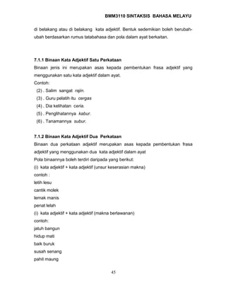 BMM3110 SINTAKSIS BAHASA MELAYU 
di belakang atau di belakang kata adjektif. Bentuk sedemikian boleh berubah-ubah 
berdasarkan rumus tatabahasa dan pola dalam ayat berkaitan. 
7.1.1 Binaan Kata Adjektif Satu Perkataan 
Binaan jenis ini merupakan asas kepada pembentukan frasa adjektif yang 
menggunakan satu kata adjektif dalam ayat. 
Contoh: 
(2) . Salim sangat rajin. 
(3) . Guru pelatih itu cergas 
(4) . Dia kelihatan ceria. 
(5) . Penglihatannya kabur. 
(6) . Tanamannya subur. 
7.1.2 Binaan Kata Adjektif Dua Perkataan 
Binaan dua perkataan adjektif merupakan asas kepada pembentukan frasa 
adjektif yang menggunakan dua kata adjektif dalam ayat 
Pola binaannya boleh terdiri daripada yang berikut: 
(i) kata adjektif + kata adjektif (unsur keserasian makna) 
contoh : 
letih lesu 
cantik molek 
lemak manis 
penat lelah 
(i) kata adjektif + kata adjektif (makna berlawanan) 
contoh: 
jatuh bangun 
hidup mati 
baik buruk 
susah senang 
pahit maung 
45 
 