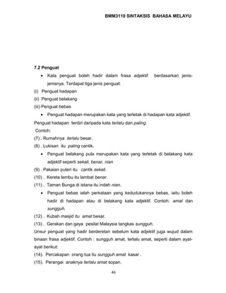 BMM3110 SINTAKSIS BAHASA MELAYU 
7.2 Penguat 
· Kata penguat boleh hadir dalam frasa adjektif berdasarkan jenis-jenisnya. 
Terdapat tiga jenis penguat: 
(i) Penguat hadapan 
(ii) Penguat belakang 
(iii) Penguat bebas 
· Penguat hadapan merupakan kata yang terletak di hadapan kata adjektif. 
Penguat hadapan terdiri daripada kata terlalu dan paling. 
Contoh: 
(7) . Rumahnya terlalu besar. 
(8) . Lukisan itu paling cantik. 
· Penguat belakang pula merupakan kata yang terletak di belakang kata 
adjektif seperti sekali, benar, nian 
(9) . Pakaian puteri itu cantik sekali. 
(10) . Kereta lembu itu lambat benar. 
(11) . Taman Bunga di istana itu indah nian. 
· Penguat bebas ialah perkataan yang kedudukannya bebas, iaitu boleh 
hadir di hadapan atau di belakang kata adjektif. Contoh: amat dan 
sungguh. 
(12) . Kubah masjid itu amat besar. 
(13) . Gerakan dan gaya pesilat Malaysia tangkas sungguh. 
Unsur penguat yang hadir berderetan sebelum kata adjektif juga wujud dalam 
binaan frasa adjektif. Contoh : sungguh amat, terlalu amat, seperti dalam ayat-ayat 
berikut: 
(14). Percakapan orang tua itu sungguh amat kasar . 
(15). Perangai anaknya terlalu amat sopan. 
46 
 