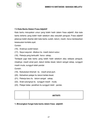 BMM3110 SINTAKSIS BAHASA MELAYU 
7.3 Kata Bantu Dalam Frasa Adjektif 
Kata bantu merupakan unsur yang boleh hadir dalam frasa adjektif. Ada kata 
bantu tertentu yang boleh hadir sebelum atau sesudah penguat. Frasa adjektif 
jelasnya boleh disertai oleh kata bantu sudah, belum, masih, harus berdasarkan 
kesesuaian konteks ayat. 
Contoh: 
(16). Anaknya sudah besar. 
(17). Sayur-sayuran dikebun itu masih belum subur. 
(18). Pekerja yang berkualiti harus cekap. 
Terdapat juga kata bantu yang boleh hadir sebelum atau selepas penguat, 
misalnya: masih amat jauh, belum terlalu lewat, belum sangat cekap, sungguh 
masih muda, sungguh telah pandai 
Contoh: 
(19). Kedudukan khemah itu masih amat jauh. 
(20). Kehadiran pelajar itu belum terlalu lewat. 
(21). Pekerja baru itu belum sangat cekap. 
(22). Anak sulungnya itu sungguh masih muda. 
(23). Pelajar kelas peralihan itu sungguh telah pandai. 
AKTIVITI 
1. Bincangkan fungsi kata bantu dalam frasa adjektif. 
47 
 